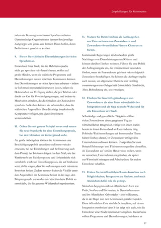 Empfehlungen für Kommunen
27
indem sie Beratung in mehreren Sprachen anbieten.
Gemeinnützige Organisationen kennen ihre jeweilige
Zielgruppe sehr genau und können Ihnen helfen, deren
Bedürfnissen gerecht zu werden.
9.	 Bieten Sie städtische Dienstleistungen in vielen
Sprachen an.
Einwohner Ihrer Stadt, die die Mehrheitssprache
nicht gut sprechen oder lesen können, stoßen auf
große Hürden, wenn sie städtische Programme und
Dienstleistungen nutzen möchten. Kommunen können
ihre Dienstleistungen in vielen Sprachen anbieten – indem
sie Informationsmaterial übersetzen lassen, indem sie
Dolmetscher zur Verfügung stellen, die per Telefon oder
direkt vor Ort für Verständigung sorgen, und indem sie
Mitarbeiter anstellen, die die Sprachen der Zuwanderer
sprechen. Außerdem können sie sicherstellen, dass die
städtischen Angestellten über die nötige interkulturelle
Kompetenz verfügen, um allen Einwohnern
weiterzuhelfen.
10.	 Gehen Sie mit gutem Beispiel voran und setzen
Sie neue Standards für eine Einstellungspraxis,
bei der Inklusion im Vordergrund steht.
Als große Arbeitgeber können die Kommunen eine
Beschäftigungspolitik verankern und immer wieder
erneuern, bei der Einstellungen und Beförderung auch
dem Prinzip der Inklusion folgen. In dem Maß, wie der
Wettbewerb um Fachkompetenz und Arbeitskräfte sich
verschärft, wird eine Einstellungspraxis, die auf Inklusion
setzt, dafür sorgen, dass Sie auch morgen noch talentierte
Bewerber finden. Zudem versetzt kulturelle Vielfalt unter
den Angestellten die Kommune besser in die Lage, den
Bürgern gerecht zu werden und eine fundierte Politik zu
entwickeln, die die gesamte Wählerschaft repräsentiert.
11.	 Nutzen Sie Ihren Einfluss als Auftraggeber,
um Unternehmen von Zuwanderern und
Zuwanderer-freundlichen Firmen Chancen zu
bieten.
Kommunale Regierungen sind außerdem große
Nachfrager von Dienstleistungen und Gütern und
können darüber Einfluss nehmen. Führen Sie eine Politik
der Auftragsvergabe ein, die Unternehmen besonders
fördert, wenn sie Zuwanderern gehören oder erfolgreich
Zuwanderer beschäftigen. Sie können die Auftragsvergabe
auch nutzen, um allgemeiner Betriebe mit vielfältig
zusammengesetzter Belegschaft (hinsichtlich Geschlecht,
Alter, Behinderung etc.) zu ermutigen.
12.	 Fördern Sie Geschäftsgründungen von
Zuwanderern als eine Form wirtschaftlicher
Integration und als Weg zu mehr Wohlstand für
alle Einwohner der Stadt.
Selbständige und gewerbliche Tätigkeit eröffnet
vielen Zuwanderern einen gangbaren Weg zu
wirtschaftlicher Integration. Einige von ihnen waren
bereits in ihrem Heimatland als Unternehmer tätig.
Politische Weichenstellungen auf kommunaler Ebene
haben Einfluss darauf, ob Zuwanderer erfolgreiche
Unternehmen aufbauen können. Überprüfen Sie zum
Beispiel Bebauungs- und Flächennutzungspläne daraufhin,
ob Zuwanderer auf unfaire Hindernisse stoßen, wenn
sie versuchen, Unternehmen zu gründen, die später
zur Wirtschaft beitragen und Arbeitsplätze für andere
Einwohner schaffen.
13.	 Halten Sie im öffentlichen Raum Ausschau nach
Möglichkeiten, Integration zu fördern, und nach
Anzeichen dafür, wie sie gelingt.
Menschen begegnen sich an öffentlichen Orten wie
Parks, Straßen und Büchereien, in Gemeindezentren
und im öffentlichen Nahverkehr – also in Räumen,
die in der Regel von den Kommunen gestaltet werden.
Diese öffentlichen Orte sind die Schauplätze, auf denen
Integration stattfinden kann. Hier zeigt sich auch, wie die
Einwohner einer Stadt miteinander umgehen. Idealerweise
sollten Programme und Dienstleistungen, bei denen es
 