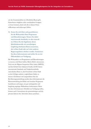 28
Von der Praxis zur Politik: Kommunale Führungskompetenz bei der Integration von Zuwanderern
um das Zusammenleben im öffentlichen Raum geht,
Einwohnern möglichst vieler verschiedener Gruppen
zu Gute kommen, damit sich alle an diesen Orten
willkommen und einbezogen fühlen.
14.	 Setzen Sie sich Ziele und quantifizieren
Sie die Wirksamkeit Ihrer Programme
und Dienstleistungen. Nutzen Sie dabei
internationale Standards, wo dies sinnvoll
ist. Führen Sie die Ergebnisse dieser
Qualitätskontrolle mit zuverlässigen,
langfristig erhobenen Daten zusammen,
die in Ihrer Stadt oder auf einer anderen
Regierungsebene erhoben wurden. Analysieren
Sie diese Informationen und stellen Sie sie der
Öffentlichkeit zur Verfügung.
Die Wirksamkeit von Programmen und Dienstleistungen
zu messen, wird Ihnen helfen, Mittel effektiv einzusetzen.
Tools wie der Migrant Integration Policy Index (MIPEX)
und die Global Cities Indicators Facility (GCIF) bieten
internationale Standards und Vergleichsmaßstäbe
und erlauben Ihnen so, den Fortschritt in Ihrer Stadt
an den Erfolgen anderer, vergleichbarer Städte zu
messen. Kombiniert mit Langzeitdaten über die
Bevölkerungsentwicklung werden diese Informationen die
Weiterentwicklung der Politik und einzelner Programme
beeinflussen und zeigen, wie gut umfangreiche und
langfristig angelegte Maßnahmen funktionieren. Wenn
Sie diese Informationen öffentlich zur Verfügung stellen,
können auch Unternehmen des gemeinnützigen und des
privaten Sektors ihre Aktivitäten daran ausrichten.
 