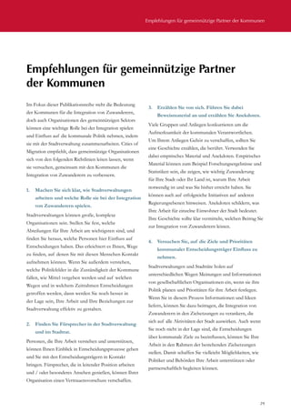 Empfehlungen für gemeinnützige Partner der Kommunen
29
Im Fokus dieser Publikationsreihe steht die Bedeutung
der Kommunen für die Integration von Zuwanderern,
doch auch Organisationen des gemeinnützigen Sektors
können eine wichtige Rolle bei der Integration spielen
und Einfluss auf die kommunale Politik nehmen, indem
sie mit der Stadtverwaltung zusammenarbeiten. Cities of
Migration empfiehlt, dass gemeinnützige Organisationen
sich von den folgenden Richtlinien leiten lassen, wenn
sie versuchen, gemeinsam mit den Kommunen die
Integration von Zuwanderern zu verbessern.
1.	 Machen Sie sich klar, wie Stadtverwaltungen
arbeiten und welche Rolle sie bei der Integration
von Zuwanderern spielen.
Stadtverwaltungen können große, komplexe
Organisationen sein. Stellen Sie fest, welche
Abteilungen für Ihre Arbeit am wichtigsten sind, und
finden Sie heraus, welche Personen hier Einfluss auf
Entscheidungen haben. Das erleichtert es Ihnen, Wege
zu finden, auf denen Sie mit diesen Menschen Kontakt
aufnehmen können. Wenn Sie außerdem verstehen,
welche Politikfelder in die Zuständigkeit der Kommune
fallen, wie Mittel vergeben werden und auf welchen
Wegen und in welchem Zeitrahmen Entscheidungen
getroffen werden, dann werden Sie noch besser in
der Lage sein, Ihre Arbeit und Ihre Beziehungen zur
Stadtverwaltung effektiv zu gestalten.
2.	 Finden Sie Fürsprecher in der Stadtverwaltung
und im Stadtrat.
Personen, die Ihre Arbeit verstehen und unterstützen,
können Ihnen Einblick in Entscheidungsprozesse geben
und Sie mit den Entscheidungsträgern in Kontakt
bringen. Fürsprecher, die in leitender Position arbeiten
und / oder besonderes Ansehen genießen, können Ihrer
Organisation einen Vertrauensvorschuss verschaffen.
3.	 Erzählen Sie von sich. Führen Sie dabei
Beweismaterial an und erzählen Sie Anekdoten.
Viele Gruppen und Anliegen konkurrieren um die
Aufmerksamkeit der kommunalen Verantwortlichen.
Um Ihrem Anliegen Gehör zu verschaffen, sollten Sie
eine Geschichte erzählen, die berührt. Verwenden Sie
dabei empirisches Material und Anekdoten. Empirisches
Material können zum Beispiel Forschungsergebnisse und
Statistiken sein, die zeigen, wie wichtig Zuwanderung
für Ihre Stadt oder Ihr Land ist, warum Ihre Arbeit
notwendig ist und was Sie bisher erreicht haben. Sie
können auch auf erfolgreiche Initiativen auf anderen
Regierungsebenen hinweisen. Anekdoten schildern, was
Ihre Arbeit für einzelne Einwohner der Stadt bedeutet.
Ihre Geschichte sollte klar vermitteln, welchen Beitrag Sie
zur Integration von Zuwanderern leisten.
4.	 Versuchen Sie, auf die Ziele und Prioritäten
kommunaler Entscheidungsträger Einfluss zu
nehmen.
Stadtverwaltungen und Stadträte holen auf
unterschiedlichen Wegen Meinungen und Informationen
von gesellschaftlichen Organisationen ein, wenn sie ihre
Politik planen und Prioritäten für ihre Arbeit festlegen.
Wenn Sie in diesem Prozess Informationen und Ideen
liefern, können Sie dazu beitragen, die Integration von
Zuwanderern in den Zielsetzungen zu verankern, die
sich auf alle Aktivitäten der Stadt auswirken. Auch wenn
Sie noch nicht in der Lage sind, die Entscheidungen
über kommunale Ziele zu beeinflussen, können Sie Ihre
Arbeit in den Rahmen der bestehenden Zielsetzungen
stellen. Damit schaffen Sie vielleicht Möglichkeiten, wie
Politiker und Behörden Ihre Arbeit unterstützen oder
partnerschaftlich begleiten können.
Empfehlungen für gemeinnützige Partner
der Kommunen
 