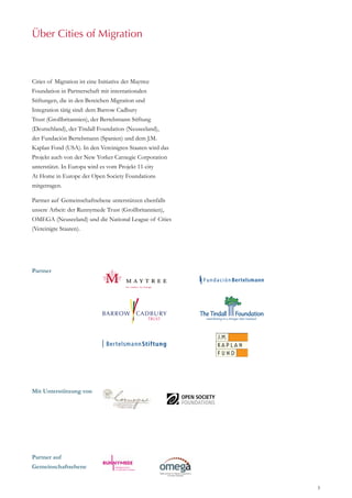 3
Vorwort
Cities of Migration ist eine Initiative der Maytree
Foundation in Partnerschaft mit internationalen
Stiftungen, die in den Bereichen Migration und
Integration tätig sind: dem Barrow Cadbury
Trust (Großbritannien), der Bertelsmann Stiftung
(Deutschland), der Tindall Foundation (Neuseeland),
der Fundación Bertelsmann (Spanien) und dem J.M.
Kaplan Fond (USA). In den Vereinigten Staaten wird das
Projekt auch von der New Yorker Carnegie Corporation
unterstützt. In Europa wird es vom Projekt 11-city
At Home in Europe der Open Society Foundations
mitgetragen.
Partner auf Gemeinschaftsebene unterstützen ebenfalls
unsere Arbeit: der Runnymede Trust (Großbritannien),
OMEGA (Neuseeland) und die National League of Cities
(Vereinigte Staaten).
Über Cities of Migration
Partner
Mit Unterstützung von
Partner auf
Gemeinschaftsebene
 