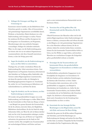 30
Von der Praxis zur Politik: Kommunale Führungskompetenz bei der Integration von Zuwanderern
5.	 Schlagen Sie Lösungen und Wege der
Umsetzung vor.
Kommunen müssen handeln, um den Bedürfnissen ihrer
Einwohner gerecht zu werden. Allzu oft konzentrieren
sich gemeinnützige Organisationen ausschließlich darauf,
Probleme zu beschreiben. Damit überlassen sie es der
Stadtverwaltung, nach Lösungen zu suchen. Nutzen
Sie stattdessen Ihr Wissen und Ihre Kompetenz bei
der Integration von Zuwanderern, um Programme,
Dienstleistungen oder neue politische Strategien
vorzuschlagen. Schlagen Sie außerdem realistische
Pläne vor, die zeigen, was die Stadtverwaltung genau
tun könnte oder wie sie mit anderen Organisationen
zusammenarbeiten oder diese finanziell unterstützen
könnte, so dass das Nötige getan wird.
6.	 Sagen Sie deutlich, was die Stadtverwaltung tun
kann, um Ihre Arbeit zu unterstützen.
Überlegen Sie, auf welche verschiedenen Weisen die
Stadtverwaltung Ihre Arbeit unterstützen könnte. Zum
Beispiel könnte sie Programme finanzieren, Informationen
oder Statistiken zur Verfügung stellen, Stakeholder oder
Vertreter anderer Regierungsebenen zusammenrufen,
mit denen Sie sprechen wollen, als Arbeitgeber in
Beschäftigungsprogrammen fungieren etc. Entscheiden
Sie, welche Art von Unterstützung am hilfreichsten und
wahrscheinlichsten ist, und bitten Sie darum.
7.	 Sagen Sie deutlich, was Sie tun können, um Ihre
Stadtverwaltung zu unterstützen.
Oft wenden sich gesellschaftliche Gruppen nur an die
Stadtverwaltung, um Forderungen zu stellen. Dabei haben
Sie den Entscheidern in Ihrer Stadt eine Menge zu bieten
– zum Beispiel eine genaue Kenntnis der Gemeinschaft,
für die Sie arbeiten, innovative Ideen, die Möglichkeit,
Maßnahmen durchzuführen, für die der Stadt die nötige
Infrastruktur fehlt, usw. Wenn Sie sich im Klaren darüber
sind, was Sie in die Zusammenarbeit einbringen, werden
Sie besser in der Lage sein, als Partner auf Augenhöhe
aufzutreten, der gemeinsam mit der Stadt ein Ziel
erreichen möchte. Das ermöglicht eine Zusammenarbeit
mit wechselseitigem Nehmen und Geben und kann
auch zu einer institutionalisierten Partnerschaft mit der
Kommune führen.
8.	 Verweisen Sie auf Ihr größtes Plus: die
Gemeinschaft und die Menschen, für die Sie
arbeiten.
Obwohl Kommunen den Menschen näher sind als alle
anderen Regierungsebenen, haben Stadtverwaltungen oft
keinen so direkten, vertrauensvollen und offenen Kontakt
zu den Bürgern, wie viele gemeinnützige Organisationen
ihn zu den Menschen aufbauen können, für die sie
arbeiten. Indem Sie zwischen beiden Seiten vermitteln,
können Sie den kommunalen Verantwortlichen helfen zu
hören, was ihre Wähler zu sagen haben, und einzelnen
Menschen aus verschiedenen Gruppen die Gelegenheit
geben, gesellschaftlich wirksam zu handeln.
9.	 Ermutigen Sie die Verantwortlichen auf
kommunaler Ebene, das gesellschaftliche
Engagement von Zuwanderern zu fördern und
wertzuschätzen.
Gesellschaftliches und politisches Engagement ist ein
Grundpfeiler der Integration von Zuwanderern. Es
hilft dem Stadtrat und den städtischen Einrichtungen,
die Stimmen aller Einwohner zu hören. Indem
Sie Zuwanderer darin unterstützen, sich vor Ort
gesellschaftlich zu engagieren, zum Beispiel in
Elternbeiräten, bei Lokalwahlen etc., helfen Sie den
kommunalen Verantwortlichen, eine fundierte Politik
zu entwickeln, die auf die Bedürfnisse aller Einwohner
eingeht. Sie erleichtern es Kommunalpolitikern
damit auch, Zuwanderern bei der Gestaltung ihrer
Gemeinschaften zur Seite zu stehen.
10.	 Entwickeln Sie eine Strategie für Ihre
Beziehungen zu den Regierenden; setzen Sie
sich Ziele und messen Sie Ihren Erfolg.
Entwerfen Sie, genau wie für all Ihre anderen Programme
und Aktivitäten, auch für Ihre Beziehungen zur
Stadtverwaltung eine Strategie und machen Sie einen Plan,
um Ihre Ziele zu erreichen. Überprüfen Sie Ihre Fortschritte
und verändern Sie Ihre Vorgehensweise, falls nötig.
 