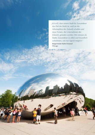 „Ich will, dass unsere Stadt für Zuwanderer
das Ziel der Wahl ist, weil sie die
Arbeitsplätze der Zukunft schaffen und
neue Firmen, die Unternehmen der
Zukunft, gründen werden. Wir müssen als
Städte Zuwanderer so offen und freundlich
aufnehmen, wie nur irgend möglich.“
Bürgermeister Rahm Emanuel
Chicago
 