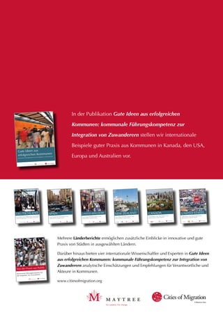 A Maytree idea
A Maytree idea
Gute Ideen aus
erfolgreichen Kommunen
Kommunale Führungskompetenz bei der Integration von Zuwanderern
A Maytree idea
Gute Ideen aus erfolgreichen Kommunen
Kommunale Führungskompetenz bei der Integration von Zuwanderern
DEUTSCHLAND
A Maytree idea
Good Ideas from Successful Cities
Municipal Leadership on Immigrant Integration
SPAIN
A Maytree idea
Good Ideas from Successful Cities
Municipal Leadership on Immigrant Integration
UNITED KINGDOM
A Maytree idea
Good Ideas from Successful Cities
Municipal Leadership on Immigrant Integration
NEW ZEALAND
A Maytree idea
Good Ideas from Successful Cities
Regional Snapshots in Comparative Perspective
CANADA
A Maytree idea
Good Ideas from Successful Cities
Regional Snapshots in Comparative Perspective
UNITED STATES
A Maytree idea
Von der Praxis zur Politik
Kommunale Führungskompetenz bei
der Integration von Zuwanderern
Mehrere Länderberichte ermöglichen zusätzliche Einblicke in innovative und gute
Praxis von Städten in ausgewählten Ländern.
Darüber hinaus bieten vier internationale Wissenschaftler und Experten in Gute Ideen
aus erfolgreichen Kommunen: kommunale Führungskompetenz zur Integration von
Zuwanderern analytische Einschätzungen und Empfehlungen für Verantwortliche und
Akteure in Kommunen.
www.citiesofmigration.org
In der Publikation Gute Ideen aus erfolgreichen
Kommunen: kommunale Führungskompetenz zur
Integration von Zuwanderern stellen wir internationale
Beispiele guter Praxis aus Kommunen in Kanada, den USA,
Europa und Australien vor.
 