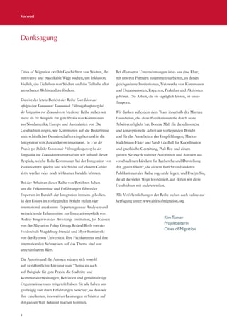 Vorwort
4
Cities of Migration erzählt Geschichten von Städten, die
innovative und praktikable Wege suchen, um Inklusion,
Vielfalt, das Gedeihen von Städten und die Teilhabe aller
am urbanen Wohlstand zu fördern.
Dies ist der letzte Bericht der Reihe Gute Ideen aus
erfolgreichen Kommunen: Kommunale Führungskompetenz bei
der Integration von Zuwanderern. In dieser Reihe stellen wir
mehr als 70 Beispiele für gute Praxis von Kommunen
aus Nordamerika, Europa und Australasien vor. Die
Geschichten zeigen, wie Kommunen auf die Bedürfnisse
unterschiedlicher Gemeinschaften eingehen und in die
Integration von Zuwanderern investieren. In Von der
Praxis zur Politik: Kommunale Führungskompetenz bei der
Integration von Zuwanderern untersuchen wir anhand dieser
Bespiele, welche Rolle Kommunen bei der Integration von
Zuwanderern spielen und wie Städte auf diesem Gebiet
aktiv werden oder noch wirksamer handeln können.
Bei der Arbeit an dieser Reihe von Berichten haben
uns die Erkenntnisse und Erfahrungen führender
Experten im Bereich der Integration immens geholfen.
In den Essays im vorliegenden Bericht stellen vier
international anerkannte Experten genaue Analysen und
weitreichende Erkenntnisse zur Integrationspolitik vor:
Audrey Singer von der Brookings Institution, Jan Niessen
von der Migration Policy Group, Roland Roth von der
Hochschule Magdeburg-Stendal und Myer Siemiatycki
von der Ryerson Universität. Ihre Fachkenntnis und ihre
internationalen Sichtweisen auf das Thema sind von
unschätzbarem Wert.
Die Autorin und die Autoren stützen sich sowohl
auf veröffentlichte Literatur zum Thema als auch
auf Beispiele für gute Praxis, die Stadträte und
Kommunalverwaltungen, Behörden und gemeinnützige
Organisationen uns mitgeteilt haben. Sie alle haben uns
großzügig von ihren Erfahrungen berichtet, so dass wir
ihre exzellenten, innovativen Leistungen in Städten auf
der ganzen Welt bekannt machen konnten.
Bei all unseren Unternehmungen ist es uns eine Ehre,
mit unseren Partnern zusammenzuarbeiten, zu denen
gleichgesinnte Institutionen, Netzwerke von Kommunen
und Organisationen, Experten, Praktiker und Aktivisten
gehören. Die Arbeit, die sie tagtäglich leisten, ist unser
Ansporn.
Wir danken außerdem dem Team innerhalb der Maytree
Foundation, das diese Publikationsreihe durch seine
Arbeit ermöglicht hat: Bonnie Mah für die editorische
und konzeptionelle Arbeit am vorliegenden Bericht
und für das Ausarbeiten der Empfehlungen, Markus
Stadelmann-Elder und Sarah Gledhill für Koordination
und graphische Gestaltung, Piali Roy und einem
ganzen Netzwerk weiterer Autorinnen und Autoren aus
verschiedenen Ländern für Recherche und Darstellung
der „guten Ideen“, die diesem Bericht und anderen
Publikationen der Reihe zugrunde liegen, und Evelyn Siu,
die all die vielen Wege koordiniert, auf denen wir diese
Geschichten mit anderen teilen.
Alle Veröffentlichungen der Reihe stehen auch online zur
Verfügung unter: www.citiesofmigration.org.
Danksagung
Kim Turner
Projektleiterin
Cities of Migration
 
