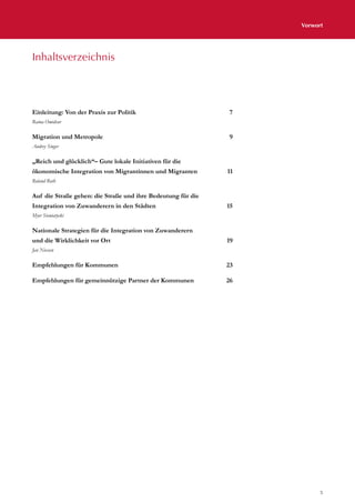5
Vorwort
Einleitung: Von der Praxis zur Politik 7
Ratna Omidvar
Migration und Metropole 9
Audrey Singer
„Reich und glücklich“– Gute lokale Initiativen für die
ökonomische Integration von Migrantinnen und Migranten 11
Roland Roth
Auf die Straße gehen: die Straße und ihre Bedeutung für die
Integration von Zuwanderern in den Städten	 15
Myer Siemiatycki
Nationale Strategien für die Integration von Zuwanderern
und die Wirklichkeit vor Ort 19
Jan Niessen
Empfehlungen für Kommunen 23
Empfehlungen für gemeinnützige Partner der Kommunen 26
Inhaltsverzeichnis
 