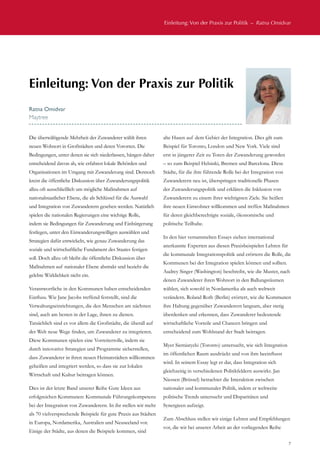 Einleitung: Von der Praxis zur Politik  –  Ratna Omidvar
7
Die überwältigende Mehrheit der Zuwanderer wählt ihren
neuen Wohnort in Großstädten und deren Vororten. Die
Bedingungen, unter denen sie sich niederlassen, hängen daher
entscheidend davon ab, wie erfahren lokale Behörden und
Organisationen im Umgang mit Zuwanderung sind. Dennoch
kreist die öffentliche Diskussion über Zuwanderungspolitik
allzu oft ausschließlich um mögliche Maßnahmen auf
nationalstaatlicher Ebene, die als Schlüssel für die Auswahl
und Integration von Zuwanderern gesehen werden. Natürlich
spielen die nationalen Regierungen eine wichtige Rolle,
indem sie Bedingungen für Zuwanderung und Einbürgerung
festlegen, unter den Einwanderungswilligen auswählen und
Strategien dafür entwickeln, wie genau Zuwanderung das
soziale und wirtschaftliche Fundament des Staates festigen
soll. Doch allzu oft bleibt die öffentliche Diskussion über
Maßnahmen auf nationaler Ebene abstrakt und bezieht die
gelebte Wirklichkeit nicht ein.
Verantwortliche in den Kommunen haben entscheidenden
Einfluss. Wie Jane Jacobs treffend feststellt, sind die
Verwaltungseinrichtungen, die den Menschen am nächsten
sind, auch am besten in der Lage, ihnen zu dienen.
Tatsächlich sind es vor allem die Großstädte, die überall auf
der Welt neue Wege finden, um Zuwanderer zu integrieren.
Diese Kommunen spielen eine Vorreiterrolle, indem sie
durch innovative Strategien und Programme sicherstellen,
dass Zuwanderer in ihren neuen Heimatstädten willkommen
geheißen und integriert werden, so dass sie zur lokalen
Wirtschaft und Kultur beitragen können.
Dies ist der letzte Band unserer Reihe Gute Ideen aus
erfolgreichen Kommunen: Kommunale Führungskompetenz
bei der Integration von Zuwanderern. In ihr stellen wir mehr
als 70 vielversprechende Beispiele für gute Praxis aus Städten
in Europa, Nordamerika, Australien und Neuseeland vor.
Einige der Städte, aus denen die Beispiele kommen, sind
alte Hasen auf dem Gebiet der Integration. Dies gilt zum
Beispiel für Toronto, London und New York. Viele sind
erst in jüngerer Zeit zu Toren der Zuwanderung geworden
– so zum Beispiel Helsinki, Bremen und Barcelona. Diese
Städte, für die ihre führende Rolle bei der Integration von
Zuwanderern neu ist, überspringen traditionelle Phasen
der Zuwanderungspolitik und erklären die Inklusion von
Zuwanderern zu einem ihrer wichtigsten Ziele. Sie heißen
ihre neuen Einwohner willkommen und treffen Maßnahmen
für deren gleichberechtigte soziale, ökonomische und
politische Teilhabe.
In den hier versammelten Essays ziehen international
anerkannte Experten aus diesen Praxisbeispielen Lehren für
die kommunale Integrationspolitik und erörtern die Rolle, die
Kommunen bei der Integration spielen können und sollten.
Audrey Singer (Washington) beschreibt, wie die Muster, nach
denen Zuwanderer ihren Wohnort in den Ballungsräumen
wählen, sich sowohl in Nordamerika als auch weltweit
verändern. Roland Roth (Berlin) erörtert, wie die Kommunen
ihre Haltung gegenüber Zuwanderern langsam, aber stetig
überdenken und erkennen, dass Zuwanderer bedeutende
wirtschaftliche Vorteile und Chancen bringen und
entscheidend zum Wohlstand der Stadt beitragen.
Myer Siemiatycki (Toronto) untersucht, wie sich Integration
im öffentlichen Raum ausdrückt und von ihm beeinflusst
wird. In seinem Essay legt er dar, dass Integration sich
gleichzeitig in verschiedenen Politikfeldern auswirkt. Jan
Niessen (Brüssel) betrachtet die Interaktion zwischen
nationaler und kommunaler Politik, indem er weltweite
politische Trends untersucht und Disparitäten und
Synergieen aufzeigt.
Zum Abschluss stellen wir einige Lehren und Empfehlungen
vor, die wir bei unserer Arbeit an der vorliegenden Reihe
Einleitung: Von der Praxis zur Politik
Ratna Omidvar
Maytree
 