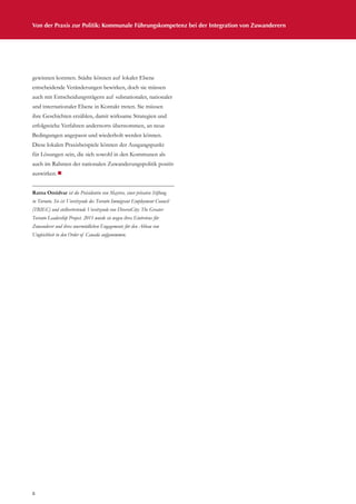 8
Von der Praxis zur Politik: Kommunale Führungskompetenz bei der Integration von Zuwanderern
gewinnen konnten. Städte können auf lokaler Ebene
entscheidende Veränderungen bewirken, doch sie müssen
auch mit Entscheidungsträgern auf subnationaler, nationaler
und internationaler Ebene in Kontakt treten. Sie müssen
ihre Geschichten erzählen, damit wirksame Strategien und
erfolgreiche Verfahren andernorts übernommen, an neue
Bedingungen angepasst und wiederholt werden können.
Diese lokalen Praxisbeispiele können der Ausgangspunkt
für Lösungen sein, die sich sowohl in den Kommunen als
auch im Rahmen der nationalen Zuwanderungspolitik positiv
auswirken.¾
Ratna Omidvar ist die Präsidentin von Maytree, einer privaten Stiftung
in Toronto. Sie ist Vorsitzende des Toronto Immigrant Employment Council
(TRIEC) und stellvertretende Vorsitzende von DiverseCity: The Greater
Toronto Leadership Project. 2011 wurde sie wegen ihres Eintretens für
Zuwanderer und ihres unermüdlichen Engagements für den Abbau von
Ungleichheit in den Order of Canada aufgenommen.
 