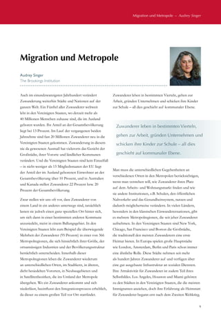 Migration und Metropole  –  Audrey Singer
9
Auch im einundzwanzigsten Jahrhundert verändert
Zuwanderung weiterhin Städte und Nationen auf der
ganzen Welt. Ein Fünftel aller Zuwanderer weltweit
lebt in den Vereinigten Staaten, wo derzeit mehr als
40 Millionen Menschen zuhause sind, die im Ausland
geboren wurden. Ihr Anteil an der Gesamtbevölkerung
liegt bei 13 Prozent. Im Lauf der vergangenen beiden
Jahrzehnte sind fast 20 Millionen Zuwanderer neu in die
Vereinigten Staaten gekommen. Zuwanderung in diesem
nie da gewesenen Ausmaß hat vielerorts das Gesicht der
Großstädte, ihrer Vororte und ländlicher Kommunen
verändert. Und die Vereinigten Staaten sind kein Einzelfall
– in nicht weniger als 15 Mitgliedsstaaten der EU liegt
der Anteil der im Ausland geborenen Einwohner an der
Gesamtbevölkerung über 10 Prozent, und in Australien
und Kanada stellen Zuwanderer 22 Prozent bzw. 20
Prozent der Gesamtbevölkerung.
Zwar stellen wir uns oft vor, dass Zuwanderer von
einem Land in ein anderes unterwegs sind, tatsächlich
lassen sie jedoch einen ganz speziellen Ort hinter sich,
um sich dann in einer bestimmten anderen Kommune
anzusiedeln, meist in einem Ballungsgebiet. In den
Vereinigten Staaten lebt zum Beispiel die überwiegende
Mehrheit der Zuwanderer (95 Prozent) in einer von 366
Metropolregionen, die sich hinsichtlich ihrer Größe, der
ortsansässigen Industrien und der Bevölkerungsstruktur
beträchtlich unterscheiden. Innerhalb dieser
Metropolregionen leben die Zuwanderer wiederum
an unterschiedlichen Orten, im Stadtkern, in älteren,
dicht besiedelten Vororten, in Neubaugebieten und
in Satellitenbezirken, die ins Umland der Metropole
übergehen. Wo ein Zuwanderer ankommt und sich
niederlässt, beeinflusst den Integrationsprozess erheblich,
da dieser zu einem großen Teil vor Ort stattfindet.
Zuwanderer leben in bestimmten Vierteln, gehen zur
Arbeit, gründen Unternehmen und schicken ihre Kinder
zur Schule – all dies geschieht auf kommunaler Ebene.
Man muss die unterschiedlichen Gegebenheiten an
verschiedenen Orten in den Metropolen berücksichtigen,
wenn man verstehen will, wie Zuwanderer ihren Platz
auf dem Arbeits- und Wohnungsmarkt finden und wie
sie andere Institutionen, z.B. Schulen, den öffentlichen
Nahverkehr und das Gesundheitssystem, nutzen und
dadurch möglicherweise verändern. In vielen Ländern,
besonders in den klassischen Einwanderernationen, gibt
es mehrere Metropolregionen, die seit jeher Zuwanderer
aufnehmen. In den Vereinigten Staaten sind New York,
Chicago, San Francisco und Boston die Großstädte,
die traditionell den meisten Zuwanderern eine erste
Heimat bieten. In Europa spielen große Hauptstädte
wie London, Amsterdam, Berlin und Paris schon immer
eine ähnliche Rolle. Diese Städte nehmen seit mehr
als hundert Jahren Zuwanderer auf und verfügen über
eine gut ausgebaute Infrastruktur an sozialen Diensten.
Ihre Attraktivität für Zuwanderer ist zudem Teil ihres
Selbstbildes. Los Angeles, Houston und Miami gehören
zu den Städten in den Vereinigten Staaten, die die meisten
Immigranten anziehen, doch ihre Erfahrung als Heimstatt
für Zuwanderer begann erst nach dem Zweiten Weltkrieg.
Migration und Metropole
Audrey Singer
The Brookings Institution
Zuwanderer leben in bestimmten Vierteln,
gehen zur Arbeit, gründen Unternehmen und
schicken ihre Kinder zur Schule – all dies
geschieht auf kommunaler Ebene.
 