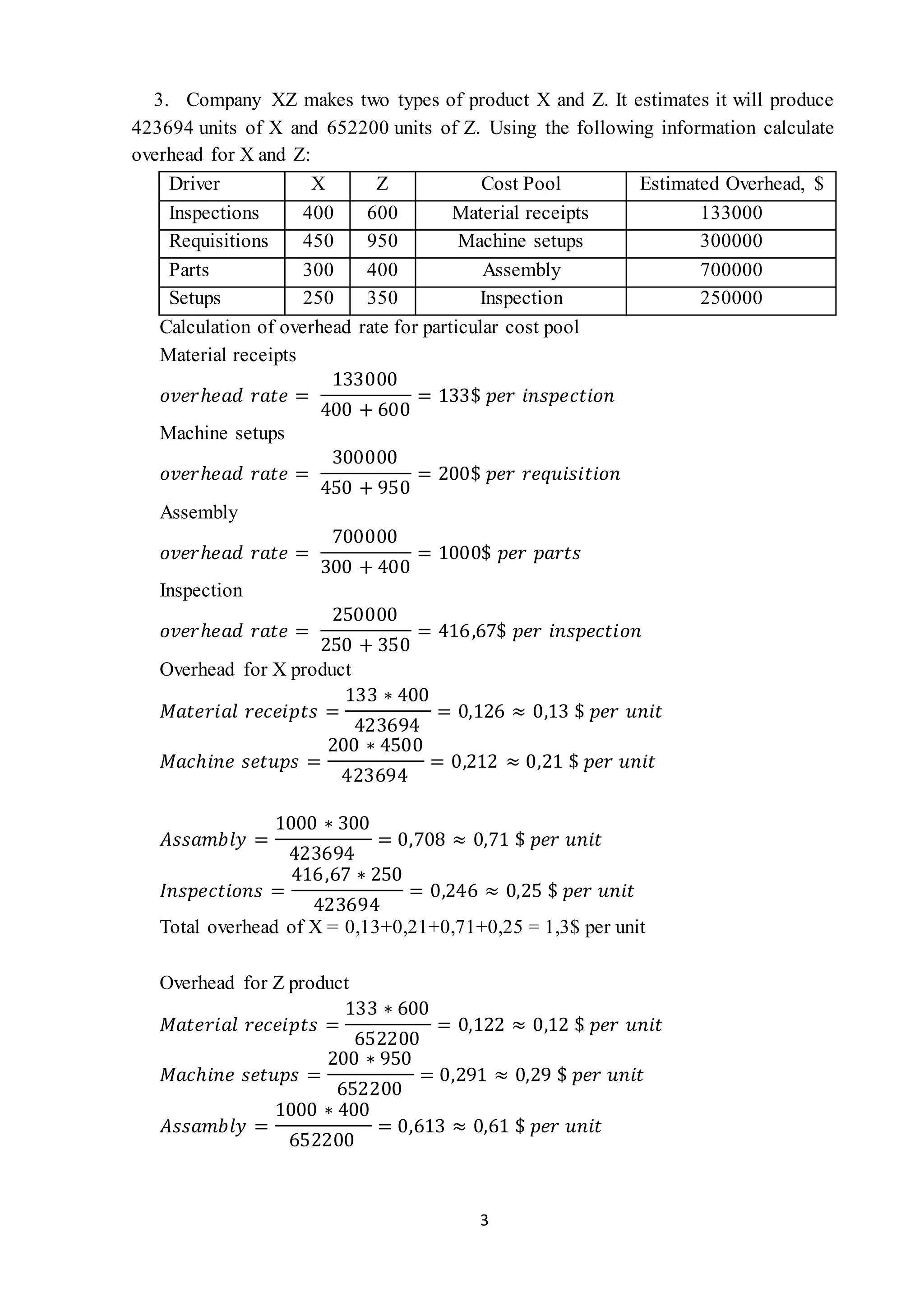 3
3. Company XZ makes two types of product X and Z. It estimates it will produce
423694 units of X and 652200 units of Z. Using the following information calculate
overhead for X and Z:
Driver X Z Cost Pool Estimated Overhead, $
Inspections 400 600 Material receipts 133000
Requisitions 450 950 Machine setups 300000
Parts 300 400 Assembly 700000
Setups 250 350 Inspection 250000
Calculation of overhead rate for particular cost pool
Material receipts
𝑜𝑣𝑒𝑟ℎ𝑒𝑎𝑑 𝑟𝑎𝑡𝑒 =
133000
400 + 600
= 133$ 𝑝𝑒𝑟 𝑖𝑛𝑠𝑝𝑒𝑐𝑡𝑖𝑜𝑛
Machine setups
𝑜𝑣𝑒𝑟ℎ𝑒𝑎𝑑 𝑟𝑎𝑡𝑒 =
300000
450 + 950
= 200$ 𝑝𝑒𝑟 𝑟𝑒𝑞𝑢𝑖𝑠𝑖𝑡𝑖𝑜𝑛
Assembly
𝑜𝑣𝑒𝑟ℎ𝑒𝑎𝑑 𝑟𝑎𝑡𝑒 =
700000
300 + 400
= 1000$ 𝑝𝑒𝑟 𝑝𝑎𝑟𝑡𝑠
Inspection
𝑜𝑣𝑒𝑟ℎ𝑒𝑎𝑑 𝑟𝑎𝑡𝑒 =
250000
250 + 350
= 416,67$ 𝑝𝑒𝑟 𝑖𝑛𝑠𝑝𝑒𝑐𝑡𝑖𝑜𝑛
Overhead for X product
𝑀𝑎𝑡𝑒𝑟𝑖𝑎𝑙 𝑟𝑒𝑐𝑒𝑖𝑝𝑡𝑠 =
133 ∗ 400
423694
= 0,126 ≈ 0,13 $ 𝑝𝑒𝑟 𝑢𝑛𝑖𝑡
𝑀𝑎𝑐ℎ𝑖𝑛𝑒 𝑠𝑒𝑡𝑢𝑝𝑠 =
200 ∗ 4500
423694
= 0,212 ≈ 0,21 $ 𝑝𝑒𝑟 𝑢𝑛𝑖𝑡
𝐴𝑠𝑠𝑎𝑚𝑏𝑙𝑦 =
1000 ∗ 300
423694
= 0,708 ≈ 0,71 $ 𝑝𝑒𝑟 𝑢𝑛𝑖𝑡
𝐼𝑛𝑠𝑝𝑒𝑐𝑡𝑖𝑜𝑛𝑠 =
416,67 ∗ 250
423694
= 0,246 ≈ 0,25 $ 𝑝𝑒𝑟 𝑢𝑛𝑖𝑡
Total overhead of X = 0,13+0,21+0,71+0,25 = 1,3$ per unit
Overhead for Z product
𝑀𝑎𝑡𝑒𝑟𝑖𝑎𝑙 𝑟𝑒𝑐𝑒𝑖𝑝𝑡𝑠 =
133 ∗ 600
652200
= 0,122 ≈ 0,12 $ 𝑝𝑒𝑟 𝑢𝑛𝑖𝑡
𝑀𝑎𝑐ℎ𝑖𝑛𝑒 𝑠𝑒𝑡𝑢𝑝𝑠 =
200 ∗ 950
652200
= 0,291 ≈ 0,29 $ 𝑝𝑒𝑟 𝑢𝑛𝑖𝑡
𝐴𝑠𝑠𝑎𝑚𝑏𝑙𝑦 =
1000 ∗ 400
652200
= 0,613 ≈ 0,61 $ 𝑝𝑒𝑟 𝑢𝑛𝑖𝑡
 