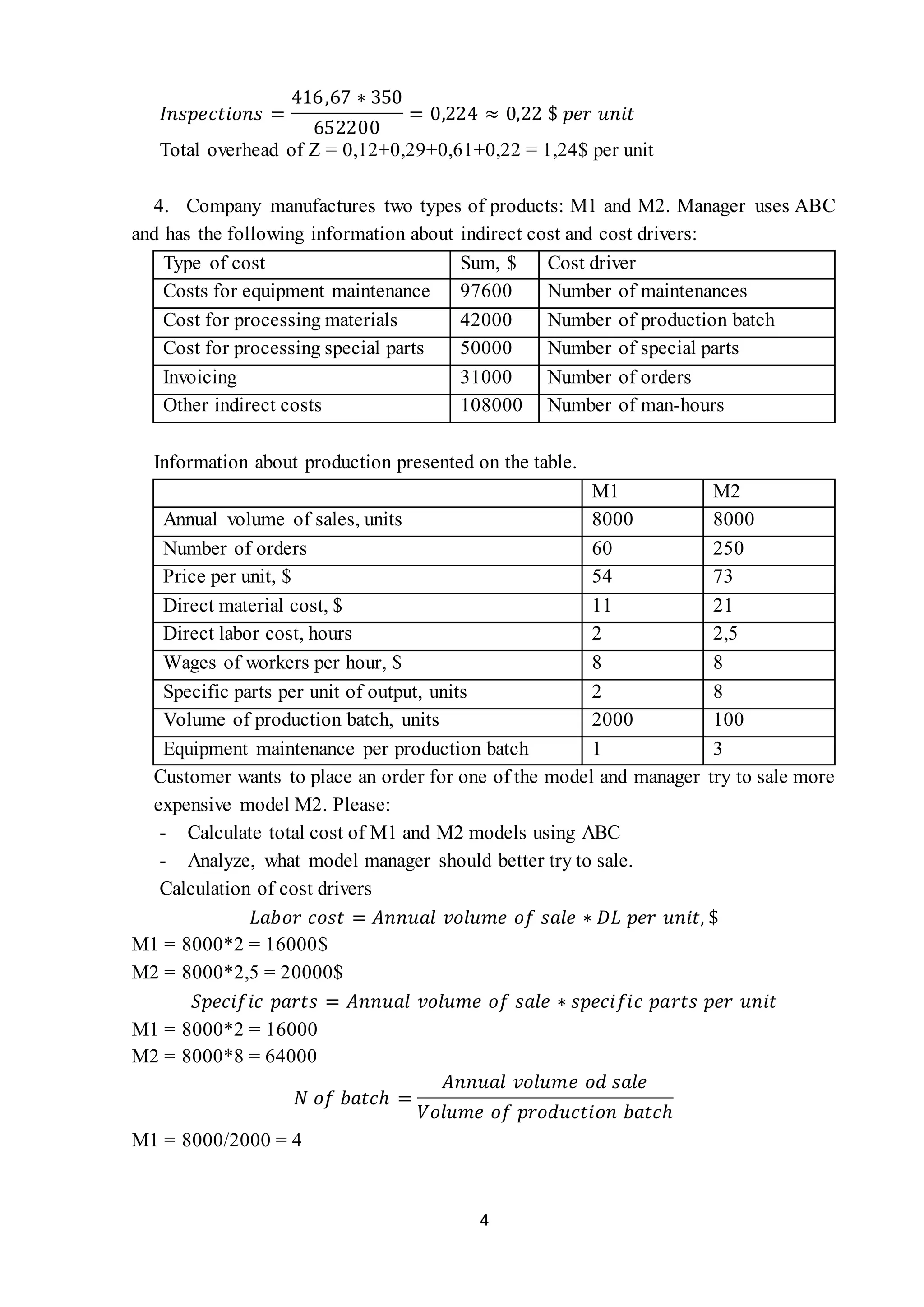 4
𝐼𝑛𝑠𝑝𝑒𝑐𝑡𝑖𝑜𝑛𝑠 =
416,67 ∗ 350
652200
= 0,224 ≈ 0,22 $ 𝑝𝑒𝑟 𝑢𝑛𝑖𝑡
Total overhead of Z = 0,12+0,29+0,61+0,22 = 1,24$ per unit
4. Company manufactures two types of products: M1 and M2. Manager uses ABC
and has the following information about indirect cost and cost drivers:
Type of cost Sum, $ Cost driver
Costs for equipment maintenance 97600 Number of maintenances
Cost for processing materials 42000 Number of production batch
Cost for processing special parts 50000 Number of special parts
Invoicing 31000 Number of orders
Other indirect costs 108000 Number of man-hours
Information about production presented on the table.
M1 M2
Annual volume of sales, units 8000 8000
Number of orders 60 250
Price per unit, $ 54 73
Direct material cost, $ 11 21
Direct labor cost, hours 2 2,5
Wages of workers per hour, $ 8 8
Specific parts per unit of output, units 2 8
Volume of production batch, units 2000 100
Equipment maintenance per production batch 1 3
Customer wants to place an order for one of the model and manager try to sale more
expensive model M2. Please:
- Calculate total cost of M1 and M2 models using ABC
- Analyze, what model manager should better try to sale.
Calculation of cost drivers
𝐿𝑎𝑏𝑜𝑟 𝑐𝑜𝑠𝑡 = 𝐴𝑛𝑛𝑢𝑎𝑙 𝑣𝑜𝑙𝑢𝑚𝑒 𝑜𝑓 𝑠𝑎𝑙𝑒 ∗ 𝐷𝐿 𝑝𝑒𝑟 𝑢𝑛𝑖𝑡, $
M1 = 8000*2 = 16000$
M2 = 8000*2,5 = 20000$
𝑆𝑝𝑒𝑐𝑖𝑓𝑖𝑐 𝑝𝑎𝑟𝑡𝑠 = 𝐴𝑛𝑛𝑢𝑎𝑙 𝑣𝑜𝑙𝑢𝑚𝑒 𝑜𝑓 𝑠𝑎𝑙𝑒 ∗ 𝑠𝑝𝑒𝑐𝑖𝑓𝑖𝑐 𝑝𝑎𝑟𝑡𝑠 𝑝𝑒𝑟 𝑢𝑛𝑖𝑡
M1 = 8000*2 = 16000
M2 = 8000*8 = 64000
𝑁 𝑜𝑓 𝑏𝑎𝑡𝑐ℎ =
𝐴𝑛𝑛𝑢𝑎𝑙 𝑣𝑜𝑙𝑢𝑚𝑒 𝑜𝑑 𝑠𝑎𝑙𝑒
𝑉𝑜𝑙𝑢𝑚𝑒 𝑜𝑓 𝑝𝑟𝑜𝑑𝑢𝑐𝑡𝑖𝑜𝑛 𝑏𝑎𝑡𝑐ℎ
M1 = 8000/2000 = 4
 