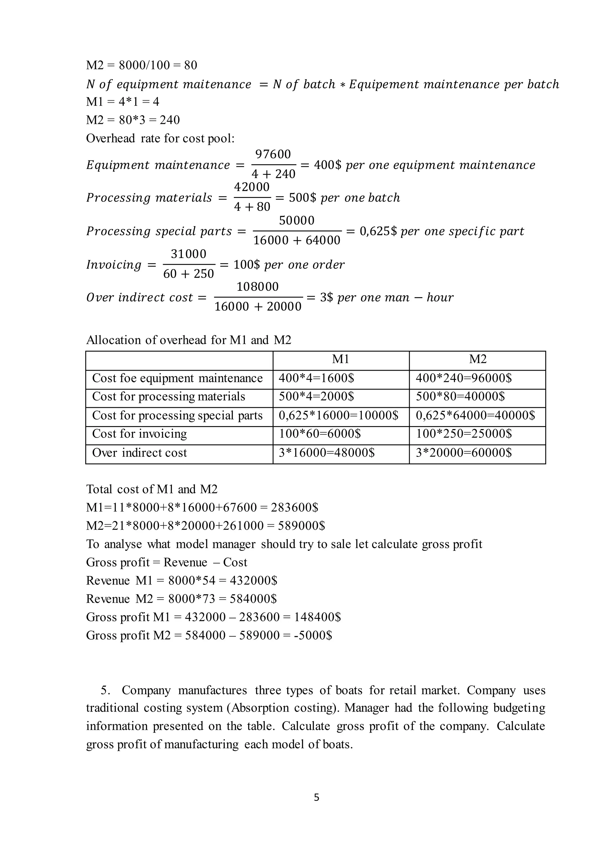 5
M2 = 8000/100 = 80
𝑁 𝑜𝑓 𝑒𝑞𝑢𝑖𝑝𝑚𝑒𝑛𝑡 𝑚𝑎𝑖𝑡𝑒𝑛𝑎𝑛𝑐𝑒 = 𝑁 𝑜𝑓 𝑏𝑎𝑡𝑐ℎ ∗ 𝐸𝑞𝑢𝑖𝑝𝑒𝑚𝑒𝑛𝑡 𝑚𝑎𝑖𝑛𝑡𝑒𝑛𝑎𝑛𝑐𝑒 𝑝𝑒𝑟 𝑏𝑎𝑡𝑐ℎ
M1 = 4*1 = 4
M2 = 80*3 = 240
Overhead rate for cost pool:
𝐸𝑞𝑢𝑖𝑝𝑚𝑒𝑛𝑡 𝑚𝑎𝑖𝑛𝑡𝑒𝑛𝑎𝑛𝑐𝑒 =
97600
4 + 240
= 400$ 𝑝𝑒𝑟 𝑜𝑛𝑒 𝑒𝑞𝑢𝑖𝑝𝑚𝑒𝑛𝑡 𝑚𝑎𝑖𝑛𝑡𝑒𝑛𝑎𝑛𝑐𝑒
𝑃𝑟𝑜𝑐𝑒𝑠𝑠𝑖𝑛𝑔 𝑚𝑎𝑡𝑒𝑟𝑖𝑎𝑙𝑠 =
42000
4 + 80
= 500$ 𝑝𝑒𝑟 𝑜𝑛𝑒 𝑏𝑎𝑡𝑐ℎ
𝑃𝑟𝑜𝑐𝑒𝑠𝑠𝑖𝑛𝑔 𝑠𝑝𝑒𝑐𝑖𝑎𝑙 𝑝𝑎𝑟𝑡𝑠 =
50000
16000 + 64000
= 0,625$ 𝑝𝑒𝑟 𝑜𝑛𝑒 𝑠𝑝𝑒𝑐𝑖𝑓𝑖𝑐 𝑝𝑎𝑟𝑡
𝐼𝑛𝑣𝑜𝑖𝑐𝑖𝑛𝑔 =
31000
60 + 250
= 100$ 𝑝𝑒𝑟 𝑜𝑛𝑒 𝑜𝑟𝑑𝑒𝑟
𝑂𝑣𝑒𝑟 𝑖𝑛𝑑𝑖𝑟𝑒𝑐𝑡 𝑐𝑜𝑠𝑡 =
108000
16000 + 20000
= 3$ 𝑝𝑒𝑟 𝑜𝑛𝑒 𝑚𝑎𝑛 − ℎ𝑜𝑢𝑟
Allocation of overhead for M1 and M2
M1 M2
Cost foe equipment maintenance 400*4=1600$ 400*240=96000$
Cost for processing materials 500*4=2000$ 500*80=40000$
Cost for processing special parts 0,625*16000=10000$ 0,625*64000=40000$
Cost for invoicing 100*60=6000$ 100*250=25000$
Over indirect cost 3*16000=48000$ 3*20000=60000$
Total cost of M1 and M2
M1=11*8000+8*16000+67600 = 283600$
M2=21*8000+8*20000+261000 = 589000$
To analyse what model manager should try to sale let calculate gross profit
Gross profit = Revenue – Cost
Revenue M1 = 8000*54 = 432000$
Revenue M2 = 8000*73 = 584000$
Gross profit M1 = 432000 – 283600 = 148400$
Gross profit M2 = 584000 – 589000 = -5000$
5. Company manufactures three types of boats for retail market. Company uses
traditional costing system (Absorption costing). Manager had the following budgeting
information presented on the table. Calculate gross profit of the company. Calculate
gross profit of manufacturing each model of boats.
 