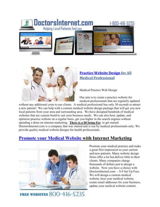  HYPERLINK quot;
http://doctorsinternet.comquot;
 <br />Practice Website Design for All Medical Professional<br />0-127000<br />Medical Practice Web Design<br />Our aim is to create a practice website for medical professionals that are regularly updated without any additional costs to our clients.  A medical professional has only 30 seconds to attract a new patient!  We can help with a custom medical website design package that will get you new local patients from your area and surrounding area.  We have designed hundreds of medical websites that are custom build to suit your business needs.  We can also host, update, and optimize practice website on a regular basis, get you higher in the search engines without spending a dime on internet marketing.  There is a $0 Setup Fee  to get started.  DoctorsInternet.com is a company that was started and is run by medical professionals only. We provide quality medical website designs for health professionals.<br />Promote your Medical Website with Internet Marketing<br />0258800Promote your medical practice and make a great first impression to your current and new patients. Many website design firms offer a lot but deliver little to their clients. Many companies charge thousands of dollars just to design a website.  Now you have a choice with DoctorsInternet.com  – $ 0 Set Up Fees.  We will design a custom medical website, host your medical website, create email addresses for your business, update your medical website content, optimize your medical website for search engines so you can get first page ranking on google, bing and yahoo, list your business on multiple local directories for only $50 a month.  We know that offer cannot be beaten.  Why pay someone to design and site when it can’t be found google or other major search engines.  Let us optimize your website and get you listed on all the search engines so local patients can find your business online.Our internet marketing web site provides the knowledge and the tools for traffic generating websites and gets you new local patients to your practice.<br />Leader in Practice Website Design and Marketing<br />Physician Medical Practice<br />We have been a leader and trusted source for medical website development for years. We are excited about providing web services exclusively to the medical professionals. We provide medical website design and medical website marketing.  Top physicians and medical practices are using the Internet more than ever to compete for clients. They have spent countless years growing their reputation to what it is today. They should have their Internet presence designed to meet their high demand of excellence. DoctorsInternet.com understands these needs this is why we build high-quality medical practice websites.<br />We take pride in letting our customers take full control of what their medical practice website.  Once the medical website is built, we take over with our expertise in placing the website on search engines so that customers can find the practice website easily. We add descriptive content, titles, metatags, keywords and image tags to each page on the website so that it has the best opportunity to be placed properly. This service is included with all of our custom built medical website designs.<br />Do you have a great looking Medical Office or Practice like the ones below but do not have a website?  Take business from your competitors<br />Call US TODAY FOR A FREE DEMO AT 1-800-416-5235<br />