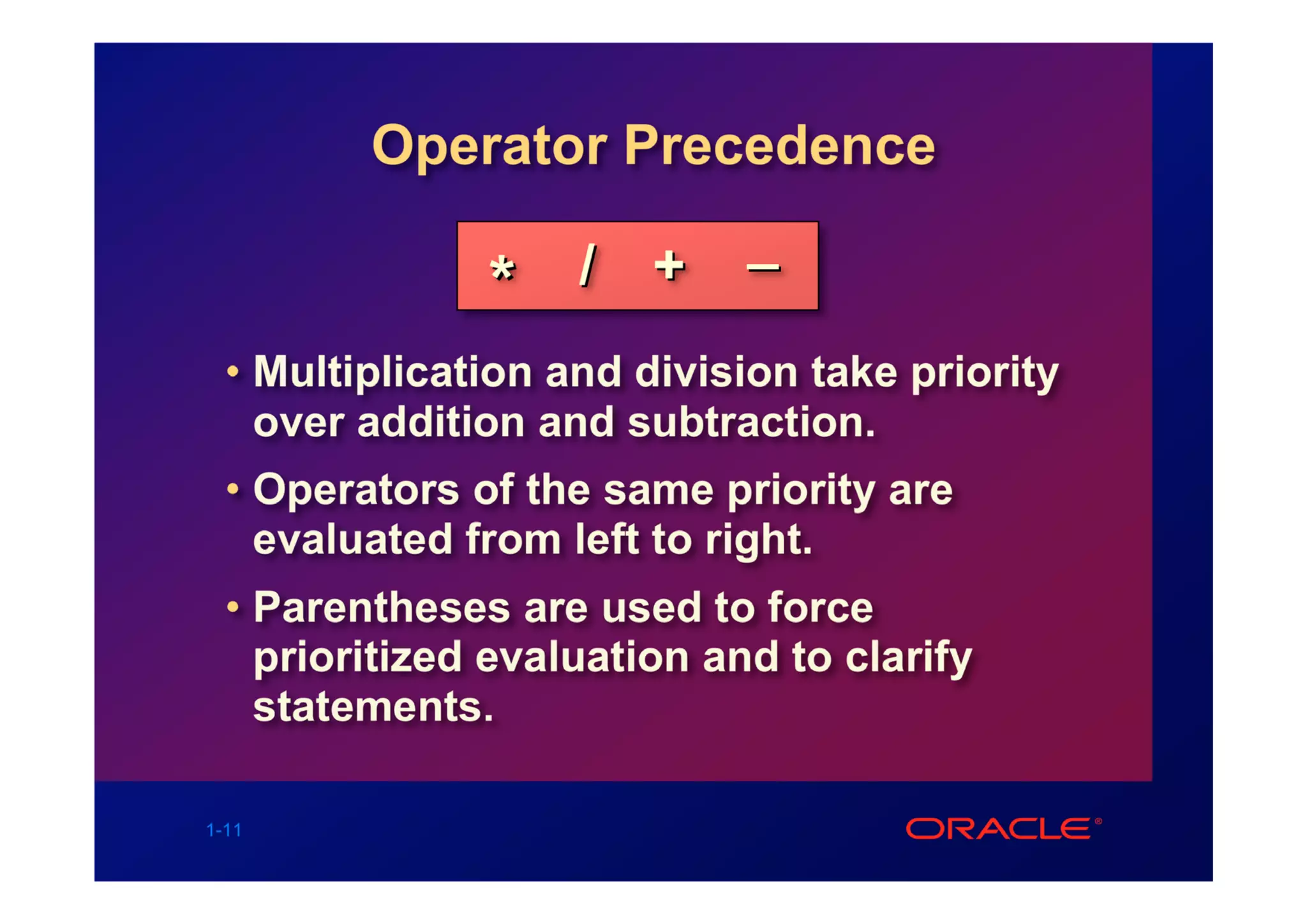 Operator Precedence

                    / +      _
               *
  • Multiplication and division take priority
    over addition and subtraction.
  • Operators of the same priority are
    evaluated from left to right.
  • Parentheses are used to force
    prioritized evaluation and to clarify
    statements.

1-11
 