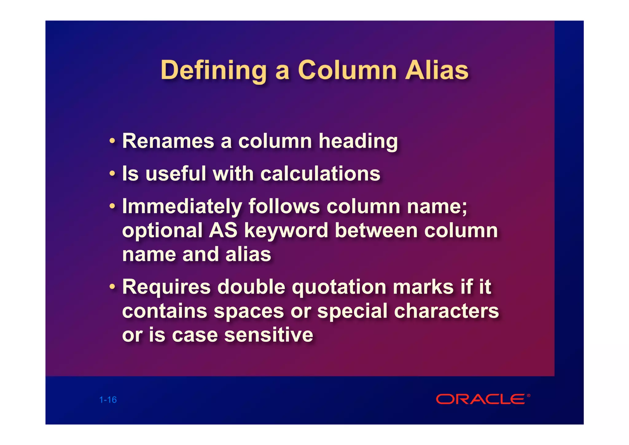 Defining a Column Alias

  • Renames a column heading
  • Is useful with calculations
  • Immediately follows column name;
    optional AS keyword between column
    name and alias
  • Requires double quotation marks if it
    contains spaces or special characters
    or is case sensitive

1-16
 