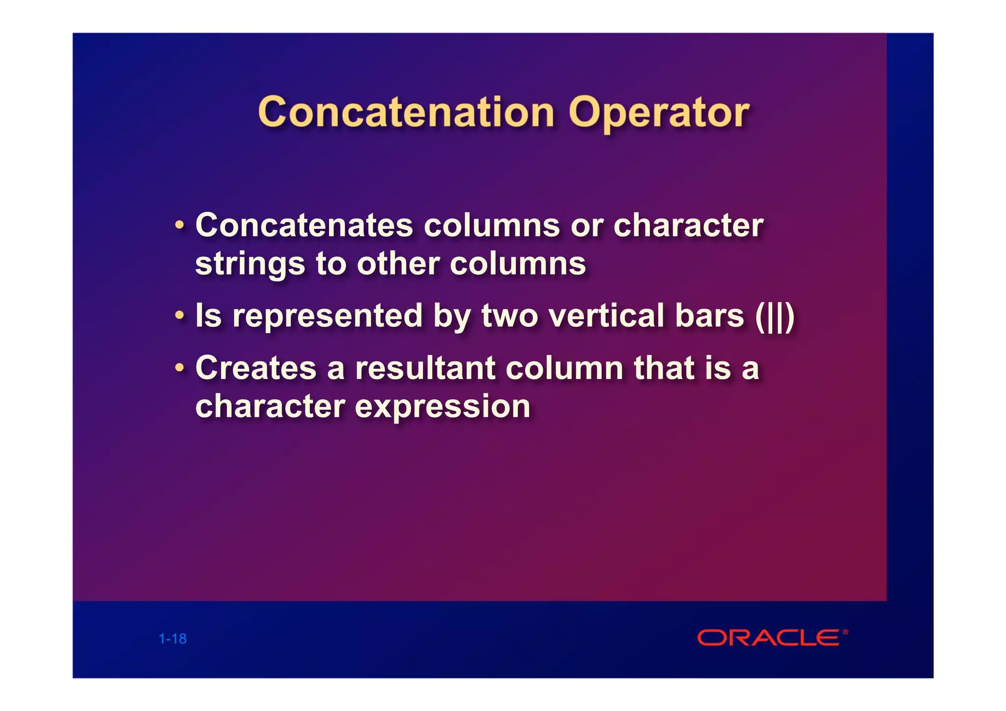 Concatenation Operator

  • Concatenates columns or character
    strings to other columns
  • Is represented by two vertical bars (||)
  • Creates a resultant column that is a
    character expression




1-18
 