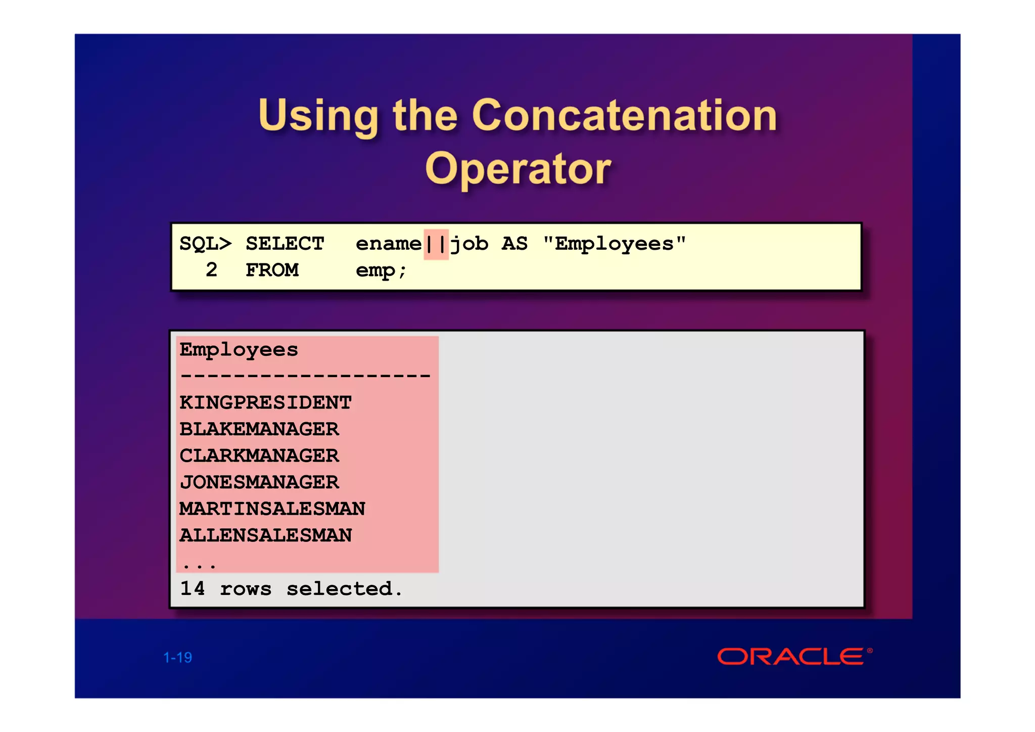 Using the Concatenation
               Operator
  SQL> SELECT   ename||job AS "Employees"
    2 FROM      emp;


  Employees
  -------------------
  KINGPRESIDENT
  BLAKEMANAGER
  CLARKMANAGER
  JONESMANAGER
  MARTINSALESMAN
  ALLENSALESMAN
  ...
  14 rows selected.


1-19
 
