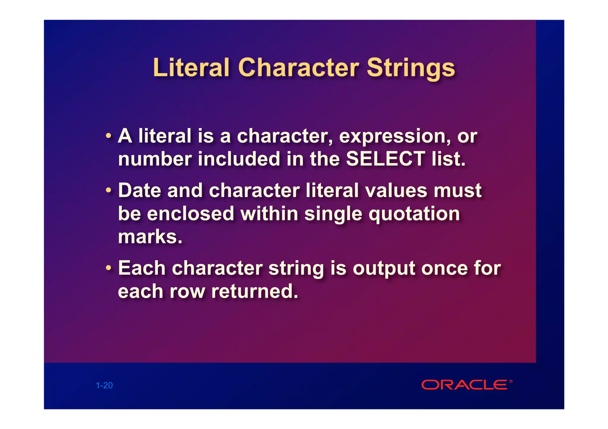 Literal Character Strings

  • A literal is a character, expression, or
    number included in the SELECT list.
  • Date and character literal values must
    be enclosed within single quotation
    marks.
  • Each character string is output once for
    each row returned.



1-20
 