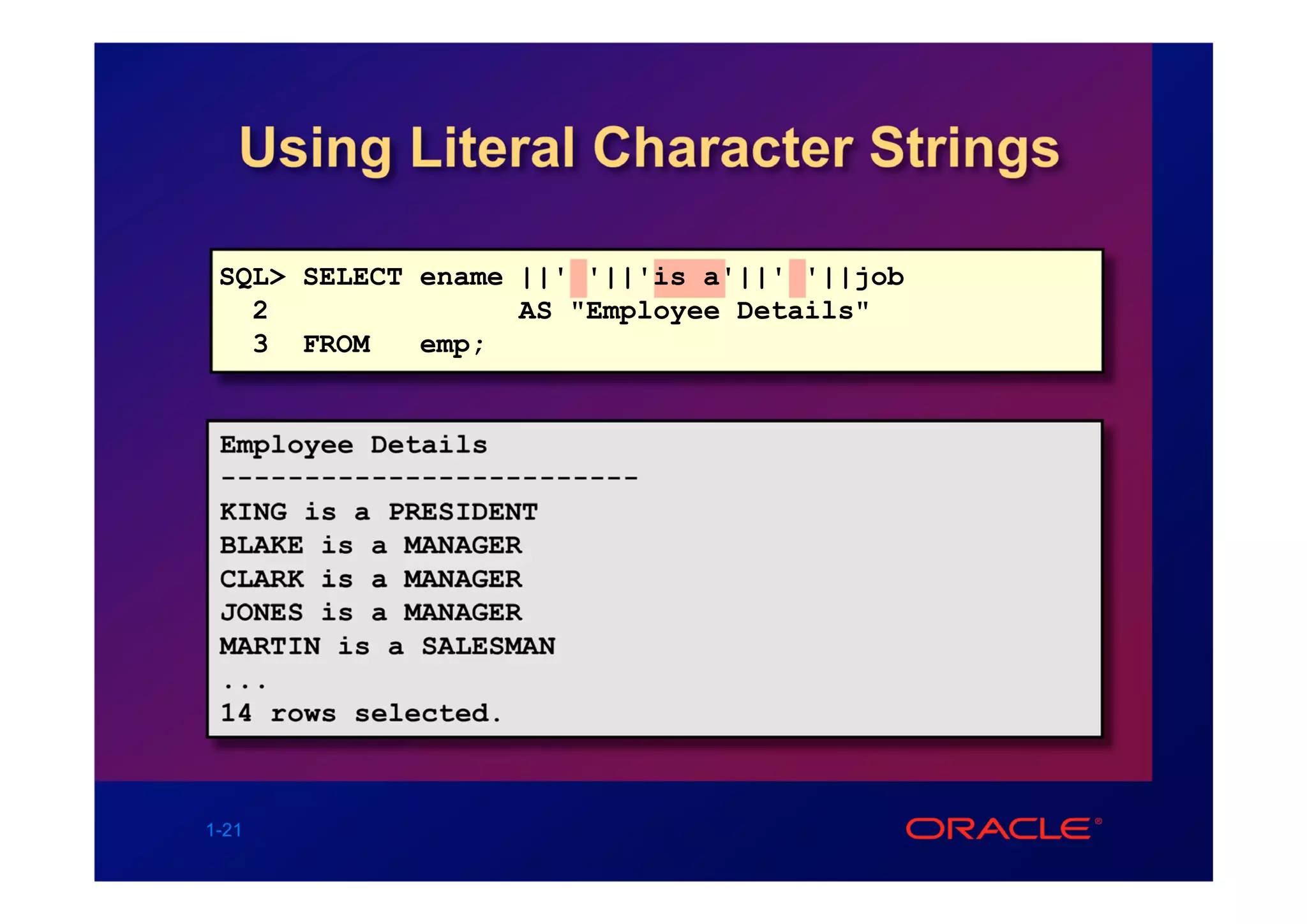 Using Literal Character Strings

 SQL> SELECT ename ||' '||'is a'||' '||job
   2               AS "Employee Details"
   3 FROM    emp;


 Employee Details
 -------------------------
 KING is a PRESIDENT
 BLAKE is a MANAGER
 CLARK is a MANAGER
 JONES is a MANAGER
 MARTIN is a SALESMAN
 ...
 14 rows selected.



1-21
 
