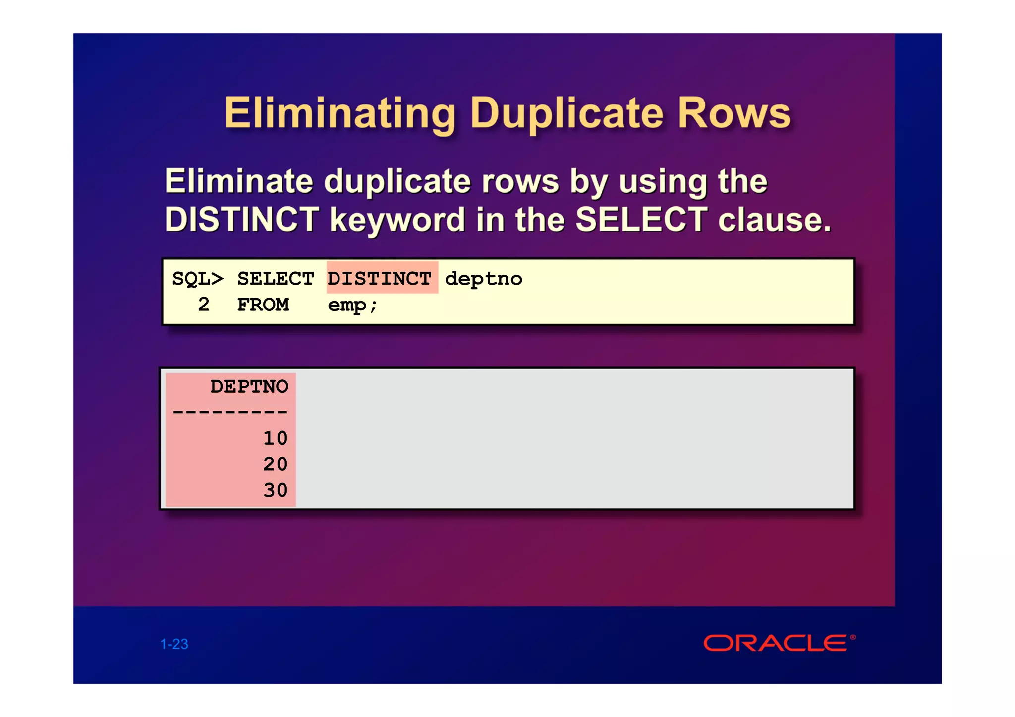 Eliminating Duplicate Rows
Eliminate duplicate rows by using the
DISTINCT keyword in the SELECT clause.
 SQL> SELECT DISTINCT deptno
   2 FROM    emp;


    DEPTNO
 ---------
        10
        20
        30




1-23
 