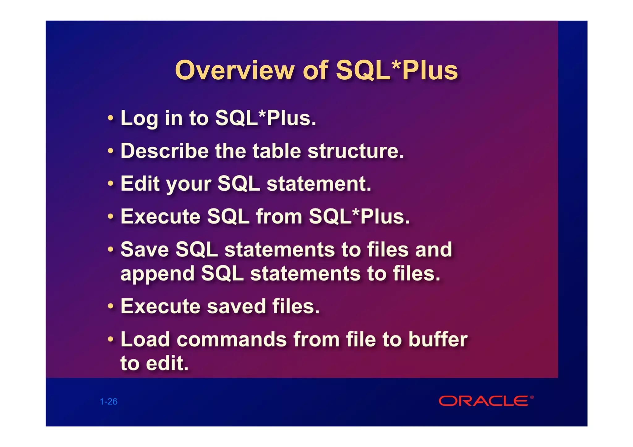 Overview of SQL*Plus
 • Log in to SQL*Plus.
 • Describe the table structure.
 • Edit your SQL statement.
 • Execute SQL from SQL*Plus.
 • Save SQL statements to files and
   append SQL statements to files.
 • Execute saved files.
 • Load commands from file to buffer
   to edit.
1-26
 