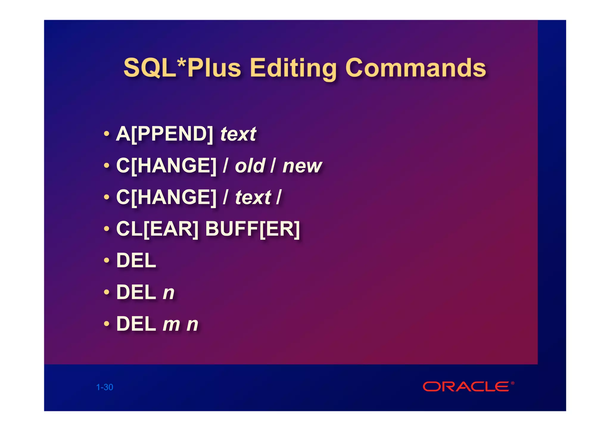 SQL*Plus Editing Commands

 • A[PPEND] text
 • C[HANGE] / old / new
 • C[HANGE] / text /
 • CL[EAR] BUFF[ER]
 • DEL
 • DEL n
 • DEL m n

1-30
 