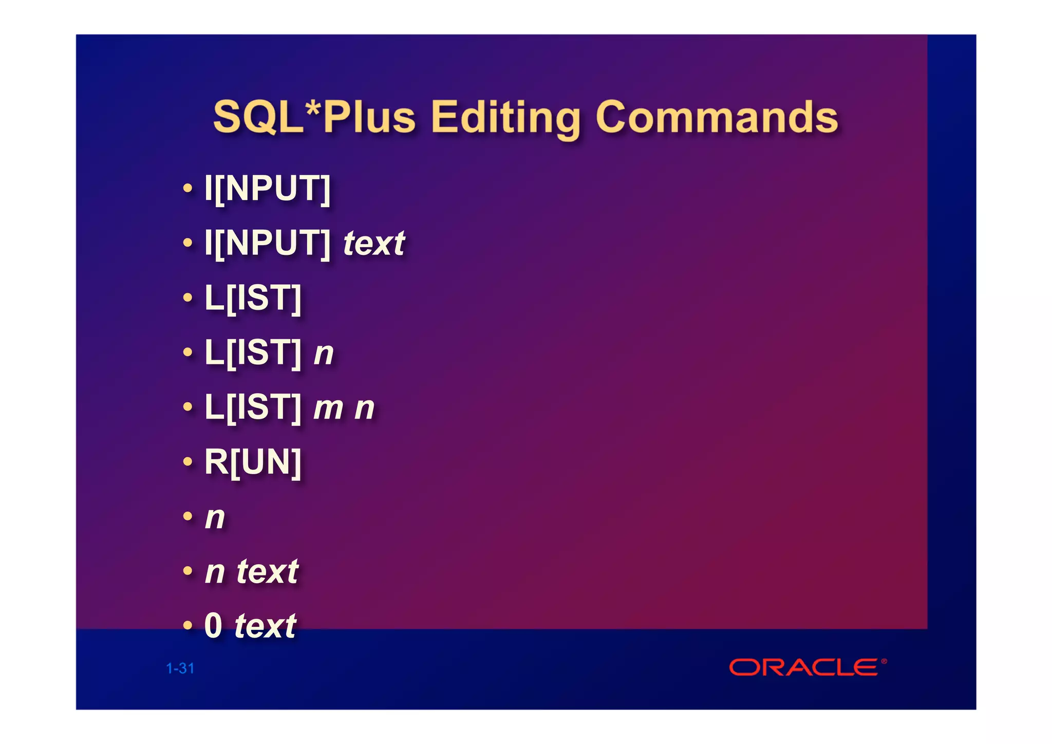 SQL*Plus Editing Commands
  • I[NPUT]
  • I[NPUT] text
  • L[IST]
  • L[IST] n
  • L[IST] m n
  • R[UN]
  •n
  • n text
  • 0 text
1-31
 