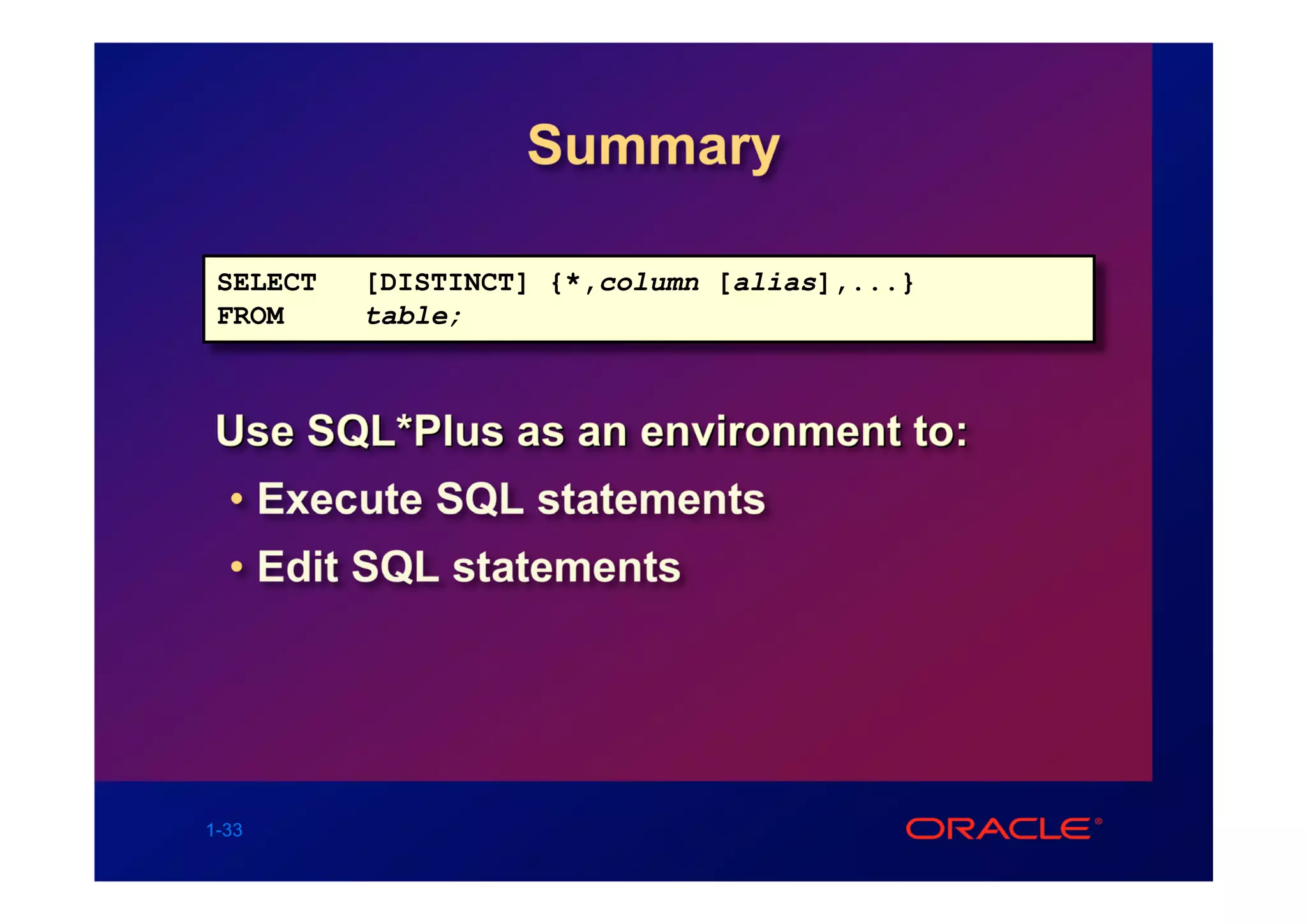 Summary

 SELECT   [DISTINCT] {*,column [alias],...}
 FROM     table;



Use SQL*Plus as an environment to:
  • Execute SQL statements
  • Edit SQL statements




1-33
 