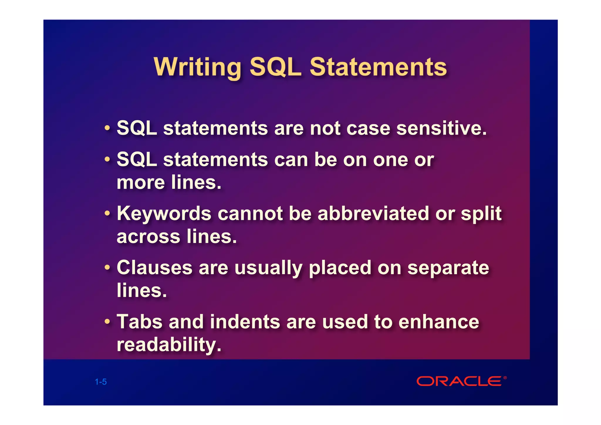 Writing SQL Statements

  • SQL statements are not case sensitive.
  • SQL statements can be on one or
    more lines.
  • Keywords cannot be abbreviated or split
    across lines.
  • Clauses are usually placed on separate
    lines.
  • Tabs and indents are used to enhance
    readability.
1-5
 