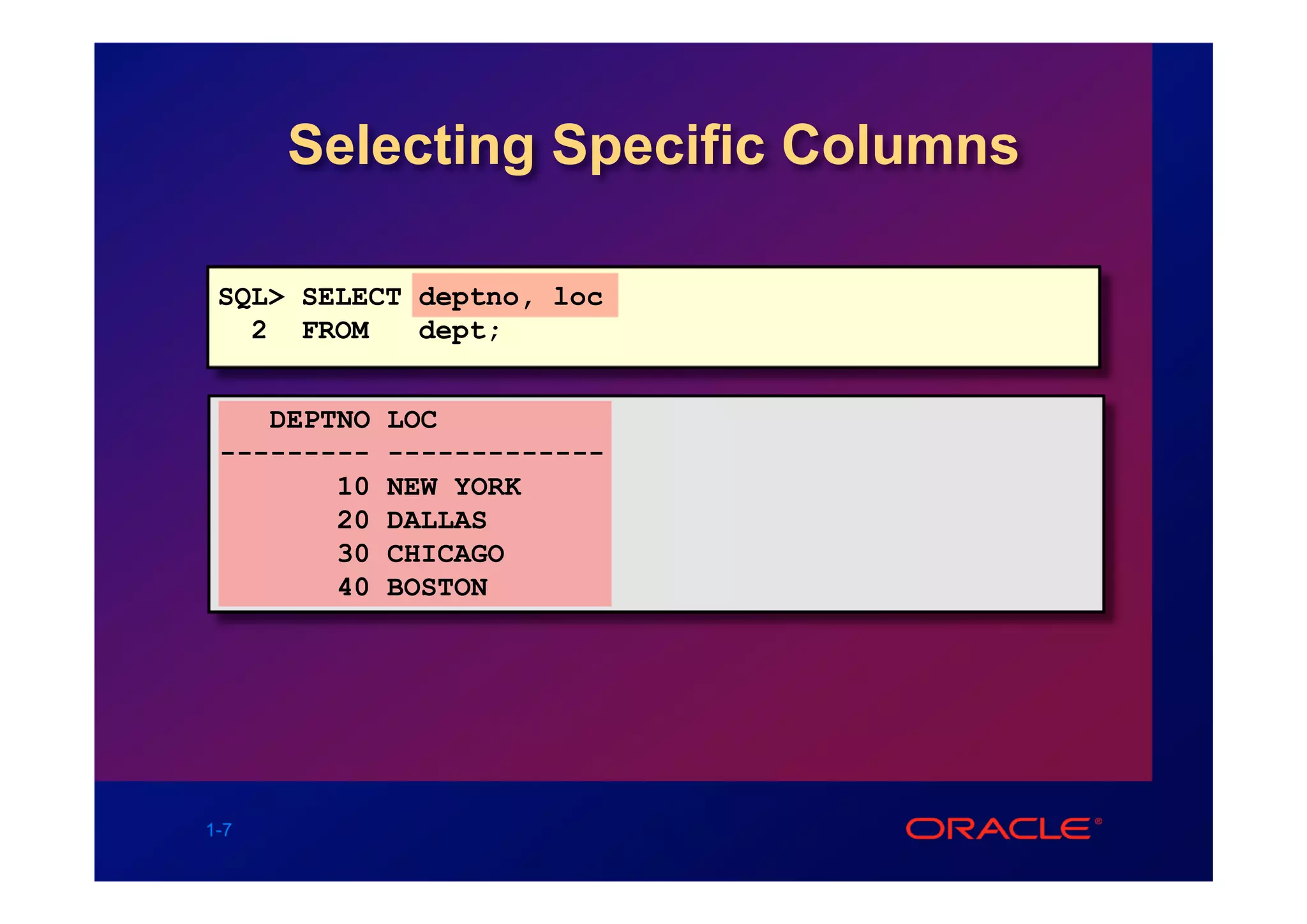 Selecting Specific Columns

 SQL> SELECT deptno, loc
   2 FROM    dept;


    DEPTNO   LOC
 ---------   -------------
        10   NEW YORK
        20   DALLAS
        30   CHICAGO
        40   BOSTON




1-7
 