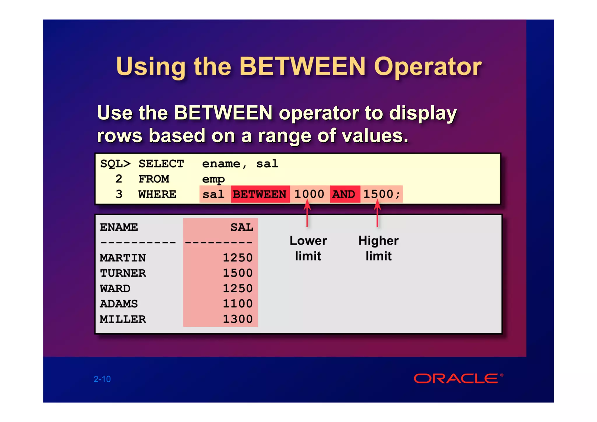 Using the BETWEEN Operator
Use the BETWEEN operator to display
rows based on a range of values.
 SQL> SELECT   ename, sal
   2 FROM      emp
   3 WHERE     sal BETWEEN 1000 AND 1500;

 ENAME            SAL
 ---------- ---------     Lower    Higher
 MARTIN          1250      limit    limit
 TURNER          1500
 WARD            1250
 ADAMS           1100
 MILLER          1300



2-10
 