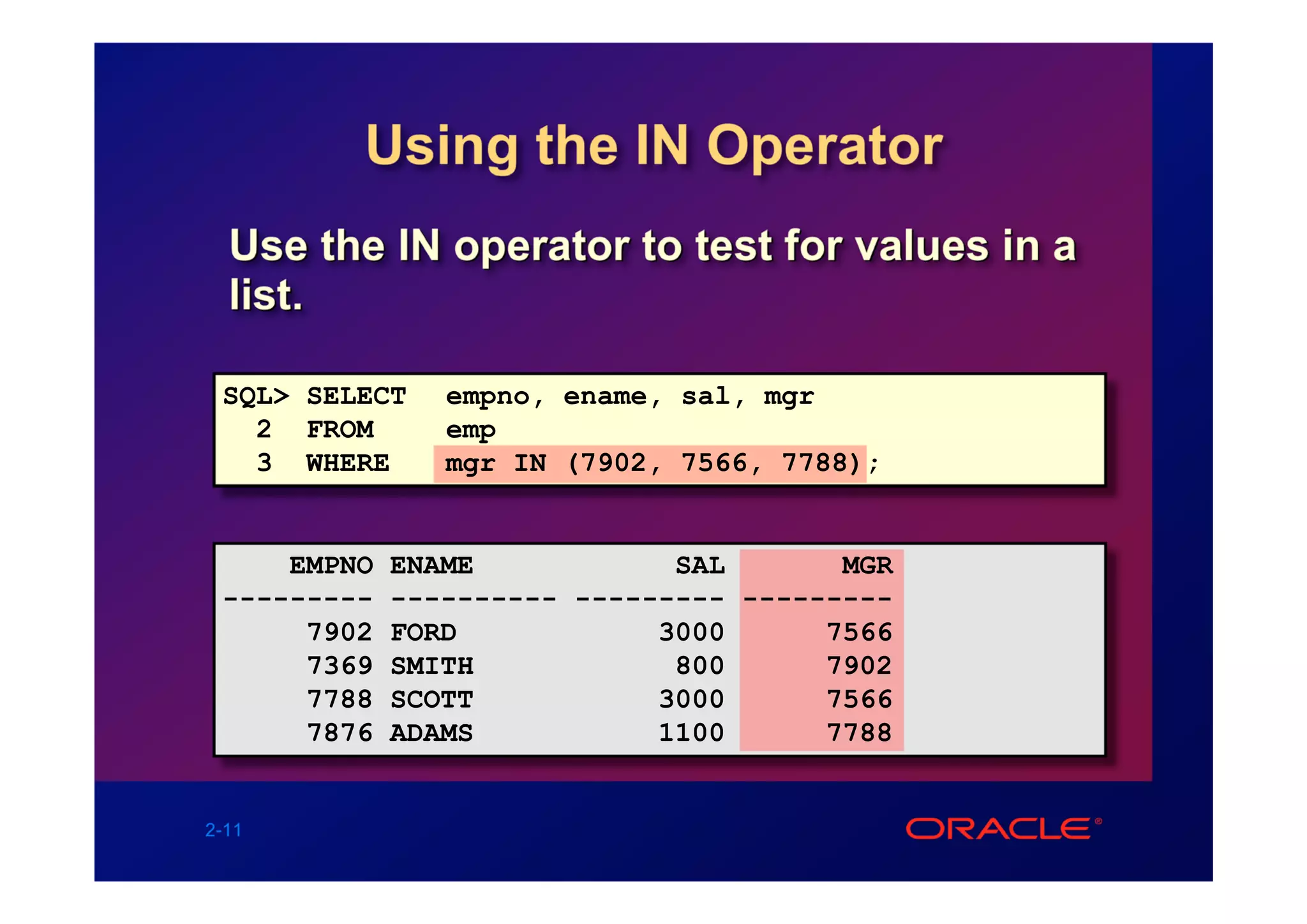 Using the IN Operator
  Use the IN operator to test for values in a
  list.

 SQL> SELECT    empno, ename, sal, mgr
   2 FROM       emp
   3 WHERE      mgr IN (7902, 7566, 7788);


     EMPNO   ENAME            SAL       MGR
 ---------   ---------- --------- ---------
      7902   FORD            3000      7566
      7369   SMITH            800      7902
      7788   SCOTT           3000      7566
      7876   ADAMS           1100      7788


2-11
 