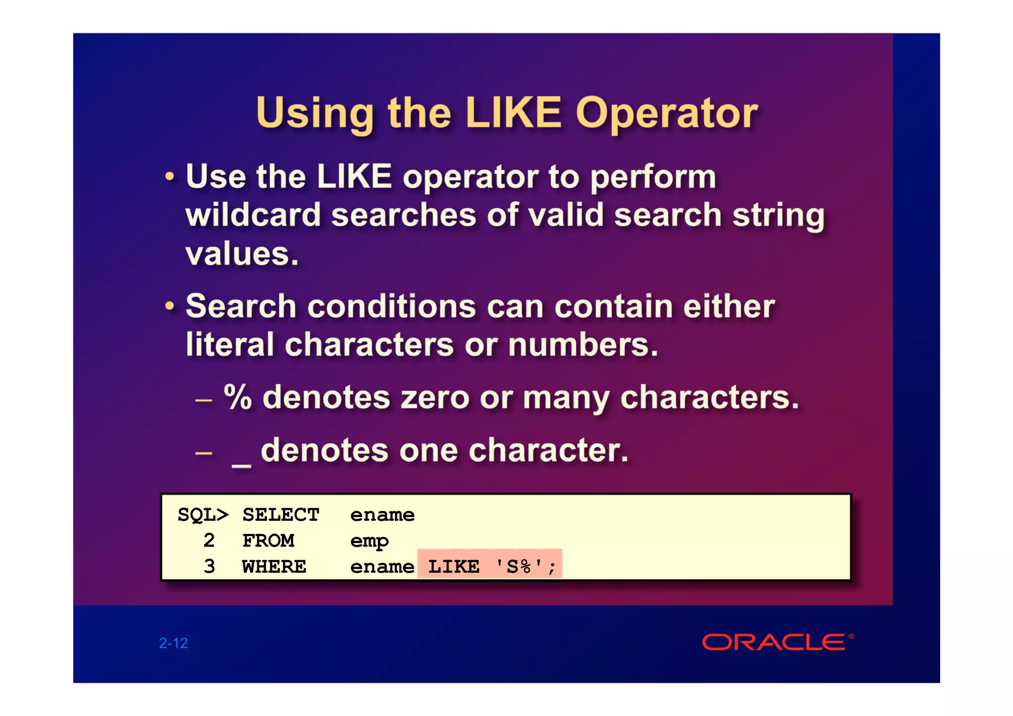 Using the LIKE Operator
• Use the LIKE operator to perform
  wildcard searches of valid search string
  values.
• Search conditions can contain either
  literal characters or numbers.
       – % denotes zero or many characters.
       – _ denotes one character.

  SQL> SELECT   ename
    2 FROM      emp
    3 WHERE     ename LIKE 'S%';


2-12
 