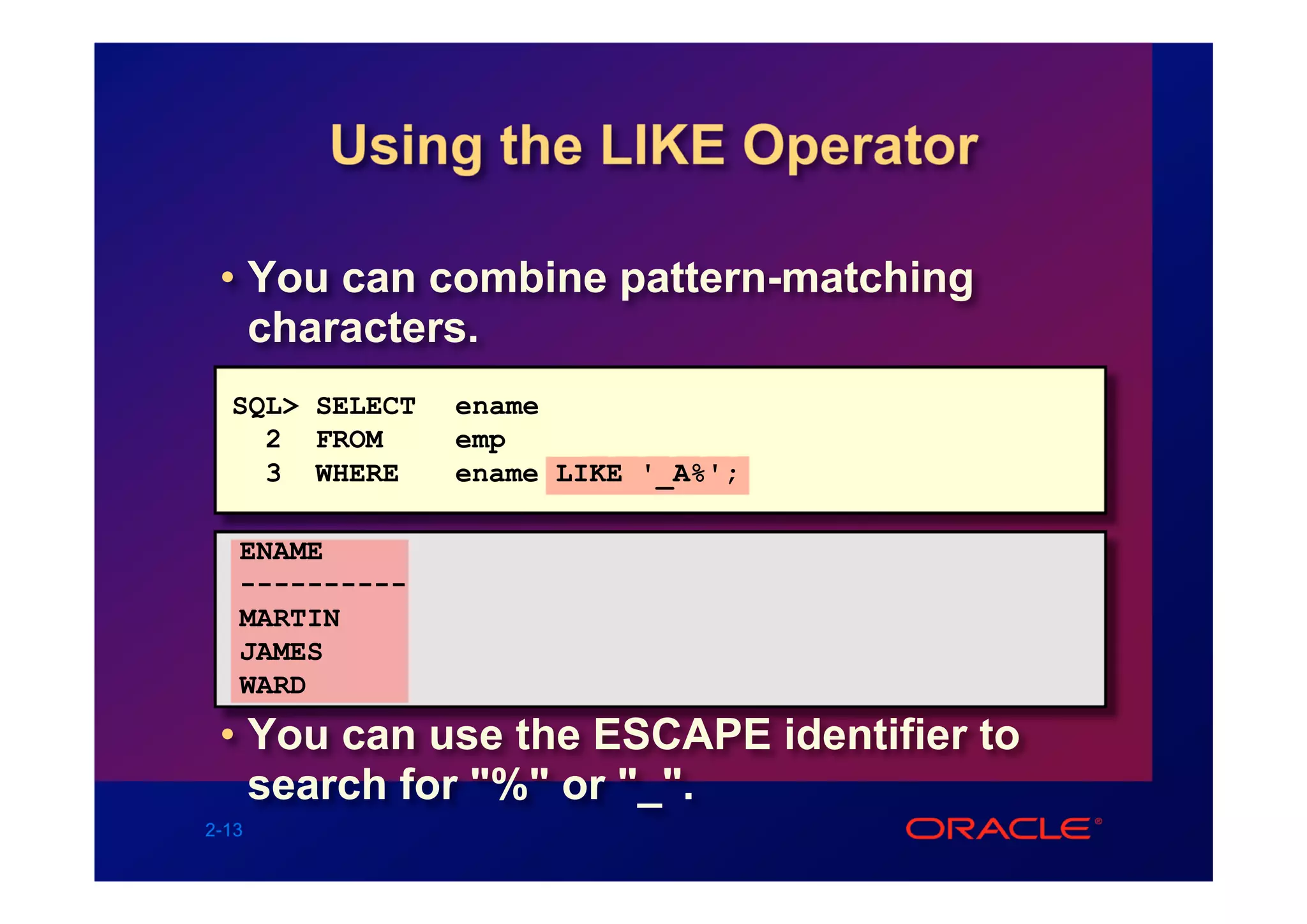 Using the LIKE Operator

 • You can combine pattern-matching
   characters.
  SQL> SELECT   ename
    2 FROM      emp
    3 WHERE     ename LIKE '_A%';

   ENAME
   ----------
   MARTIN
   JAMES
   WARD

 • You can use the ESCAPE identifier to
   search for "%" or "_".
2-13
 