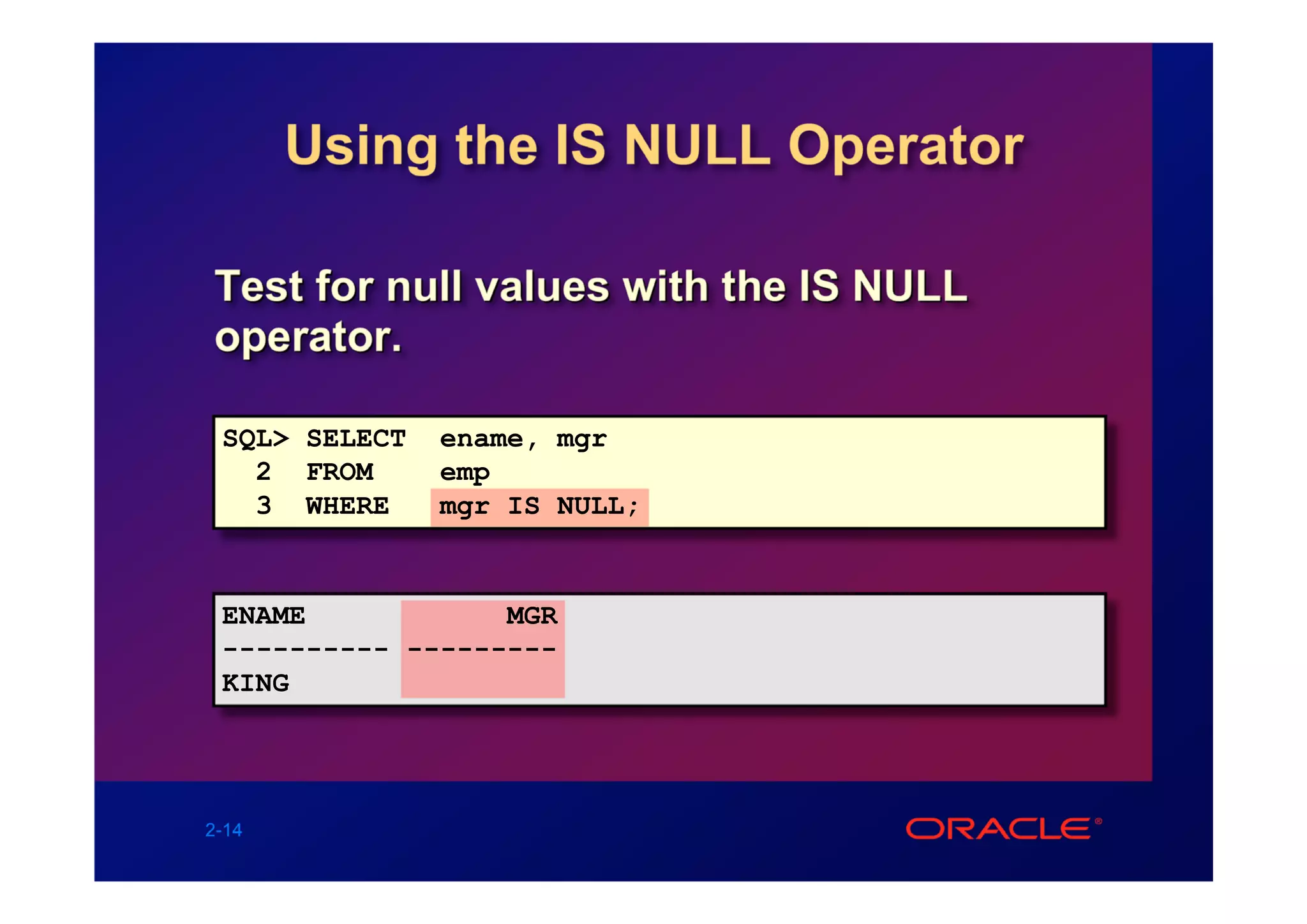 Using the IS NULL Operator

Test for null values with the IS NULL
operator.

 SQL> SELECT   ename, mgr
   2 FROM      emp
   3 WHERE     mgr IS NULL;


 ENAME            MGR
 ---------- ---------
 KING




2-14
 