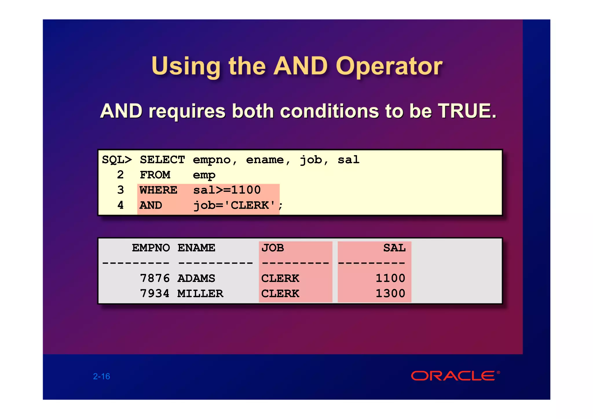 Using the AND Operator
 AND requires both conditions to be TRUE.

 SQL>   SELECT   empno, ename, job, sal
   2    FROM     emp
   3    WHERE    sal>=1100
   4    AND      job='CLERK';


     EMPNO   ENAME        JOB             SAL
 ---------   ----------   --------- ---------
      7876   ADAMS        CLERK          1100
      7934   MILLER       CLERK          1300




2-16
 