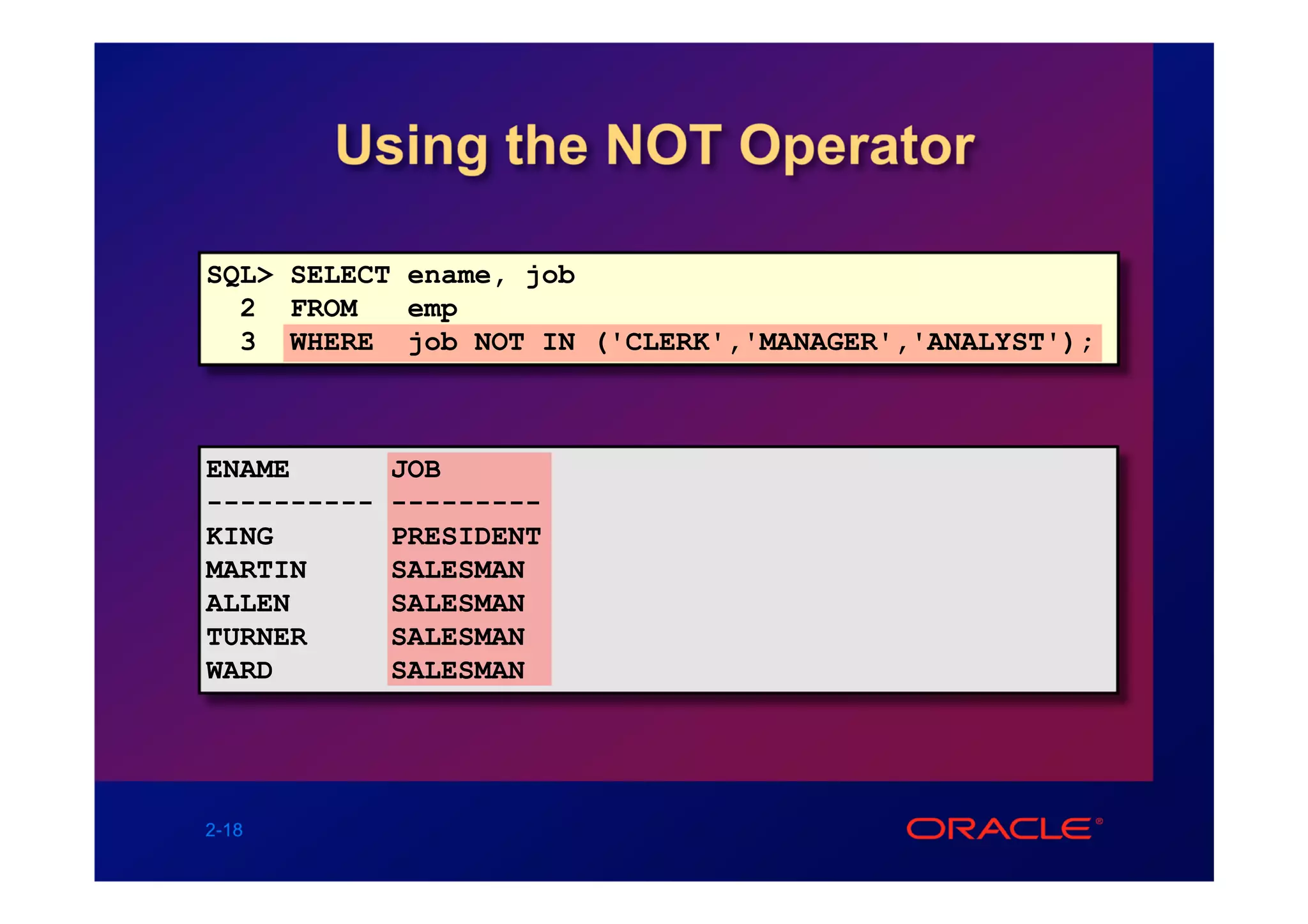 Using the NOT Operator

SQL> SELECT ename, job
  2 FROM    emp
  3 WHERE job NOT IN ('CLERK','MANAGER','ANALYST');



ENAME        JOB
----------   ---------
KING         PRESIDENT
MARTIN       SALESMAN
ALLEN        SALESMAN
TURNER       SALESMAN
WARD         SALESMAN




2-18
 