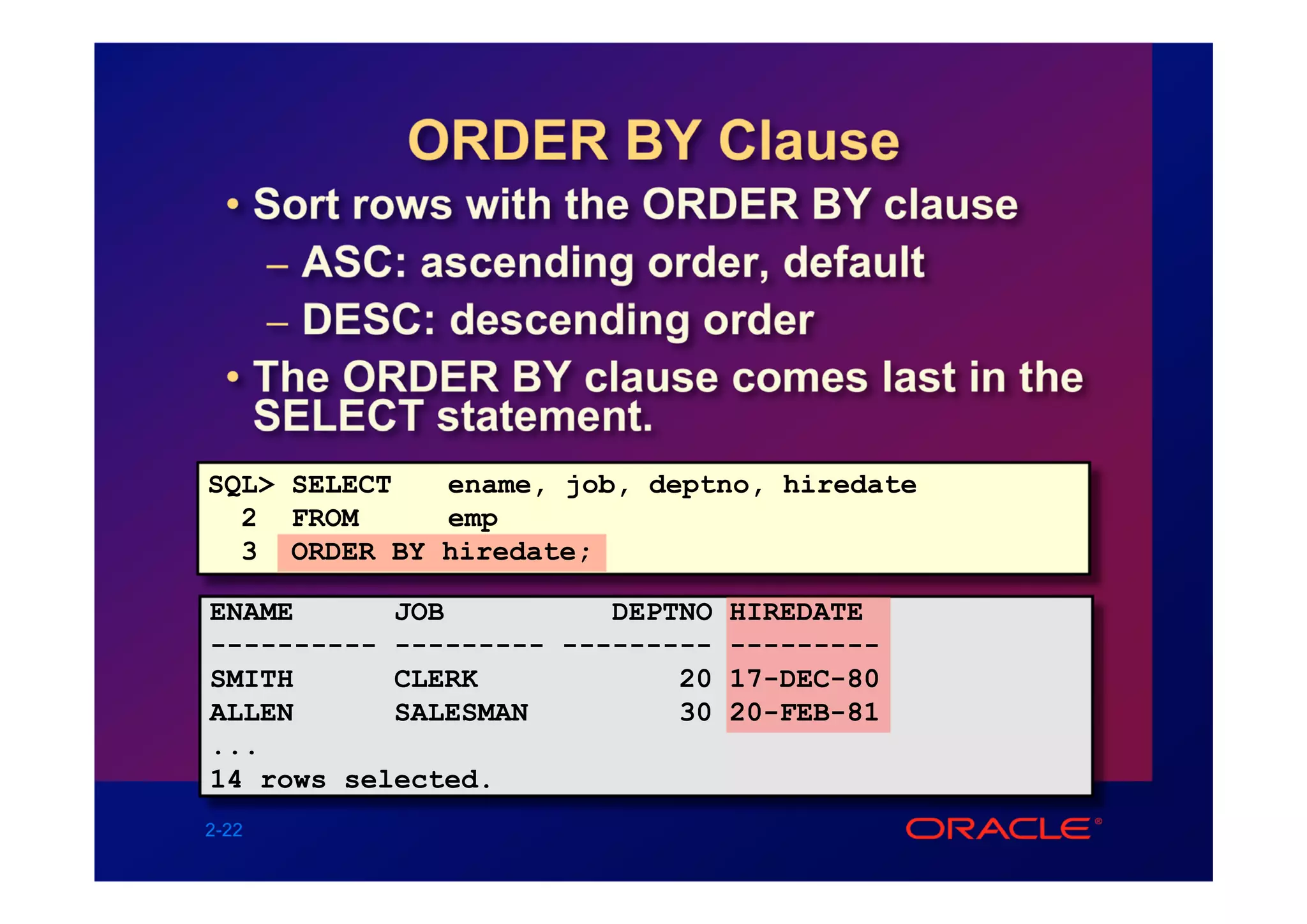 ORDER BY Clause
  • Sort rows with the ORDER BY clause
     – ASC: ascending order, default
     – DESC: descending order
  • The ORDER BY clause comes last in the
    SELECT statement.
SQL> SELECT  ename, job, deptno, hiredate
  2 FROM     emp
  3 ORDER BY hiredate;

ENAME      JOB          DEPTNO HIREDATE
---------- --------- --------- ---------
SMITH      CLERK            20 17-DEC-80
ALLEN      SALESMAN         30 20-FEB-81
...
14 rows selected.
2-22
 
