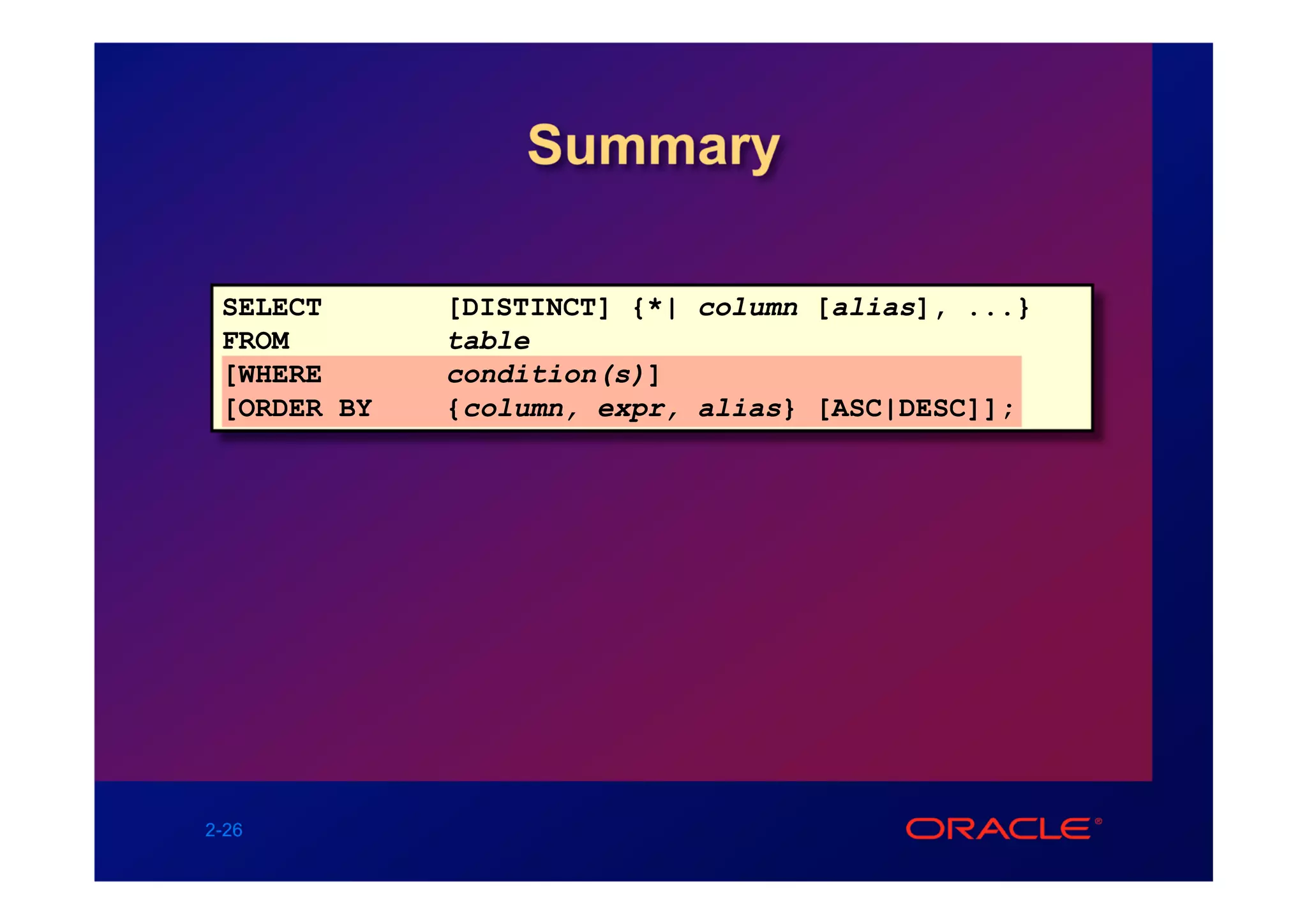 Summary

 SELECT      [DISTINCT] {*| column [alias], ...}
 FROM        table
 [WHERE      condition(s)]
 [ORDER BY   {column, expr, alias} [ASC|DESC]];




2-26
 