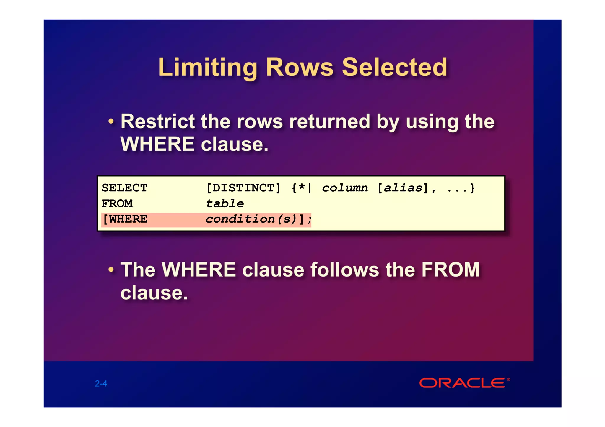 Limiting Rows Selected

  • Restrict the rows returned by using the
    WHERE clause.

 SELECT      [DISTINCT] {*| column [alias], ...}
 FROM        table
 [WHERE      condition(s)];



  • The WHERE clause follows the FROM
    clause.



2-4
 