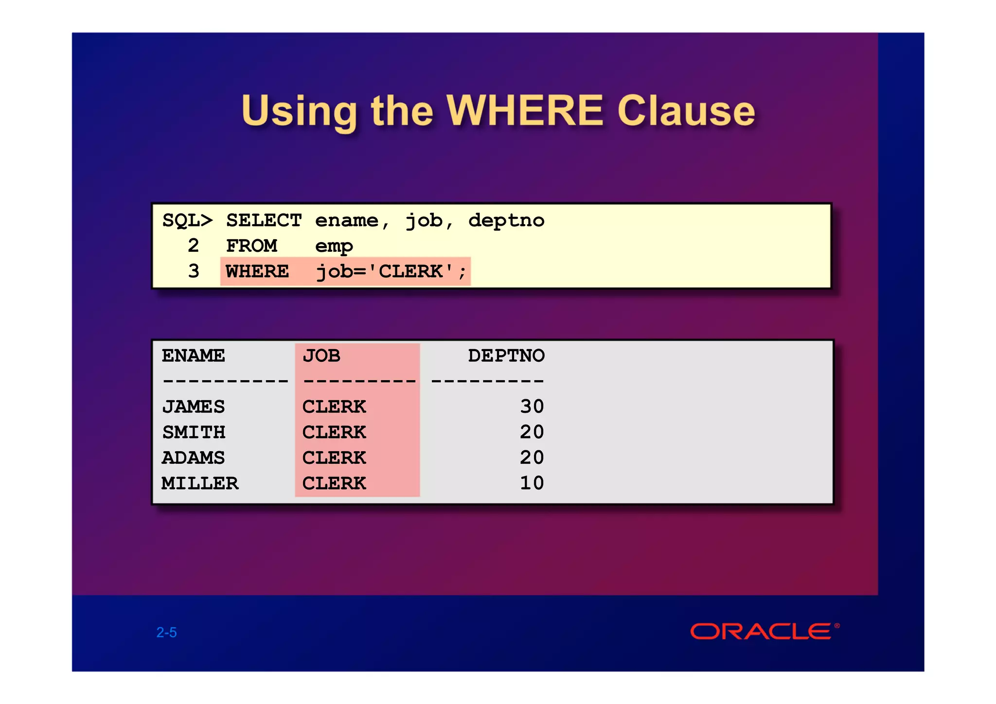 Using the WHERE Clause

SQL> SELECT ename, job, deptno
  2 FROM    emp
  3 WHERE job='CLERK';


ENAME        JOB          DEPTNO
----------   --------- ---------
JAMES        CLERK            30
SMITH        CLERK            20
ADAMS        CLERK            20
MILLER       CLERK            10




2-5
 