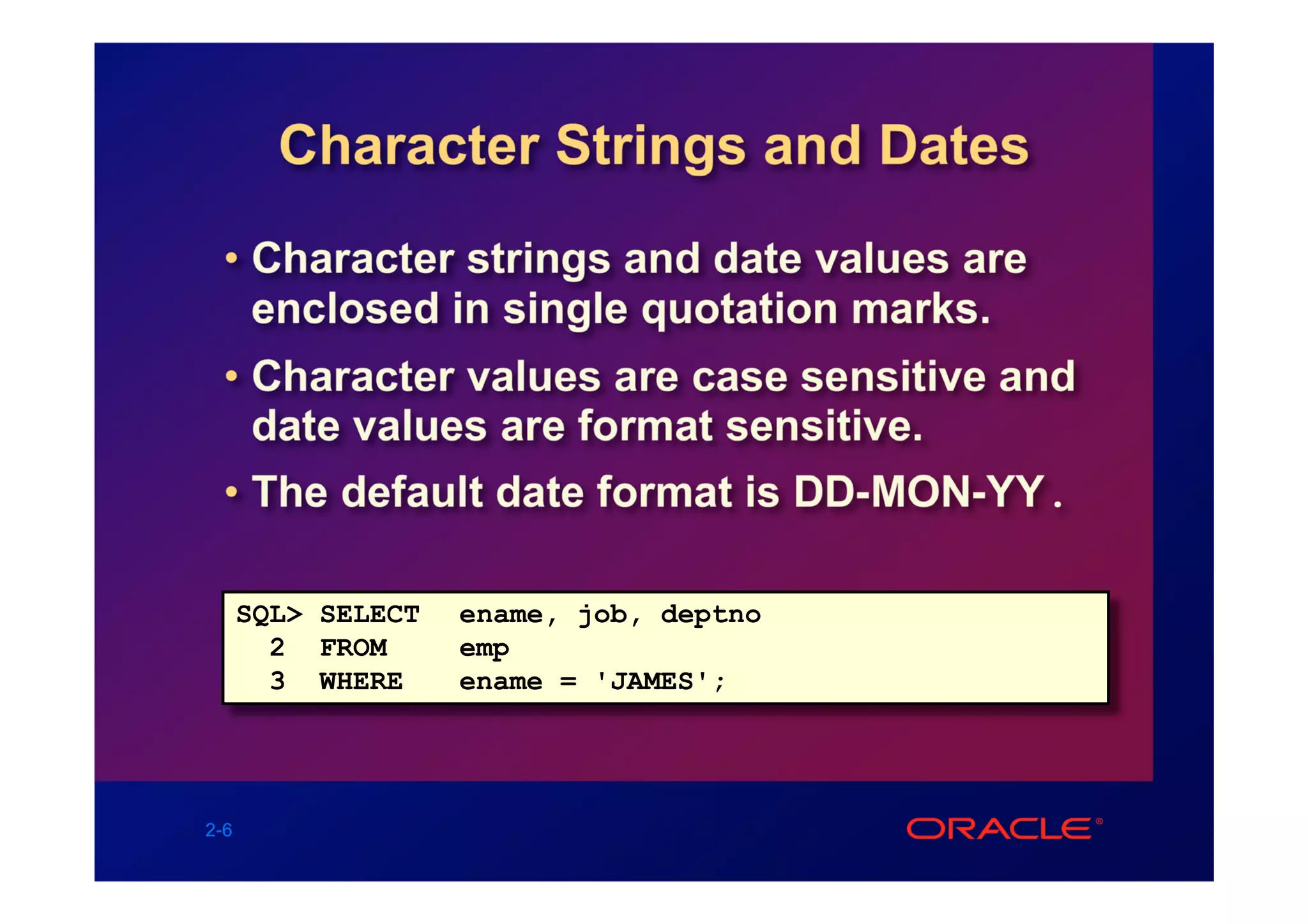 Character Strings and Dates
  • Character strings and date values are
    enclosed in single quotation marks.
  • Character values are case sensitive and
    date values are format sensitive.
  • The default date format is DD-MON-YY.

      SQL> SELECT   ename, job, deptno
        2 FROM      emp
        3 WHERE     ename = 'JAMES';




2-6
 