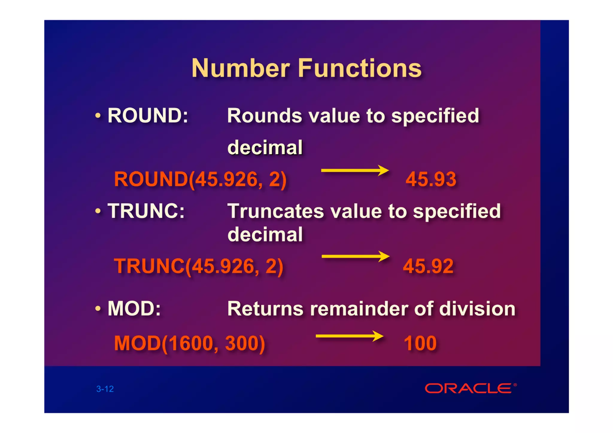 Number Functions
• ROUND:     Rounds value to specified
             decimal
   ROUND(45.926, 2)            45.93
• TRUNC:     Truncates value to specified
             decimal
   TRUNC(45.926, 2)           45.92

• MOD:       Returns remainder of division
   MOD(1600, 300)             100

3-12
 