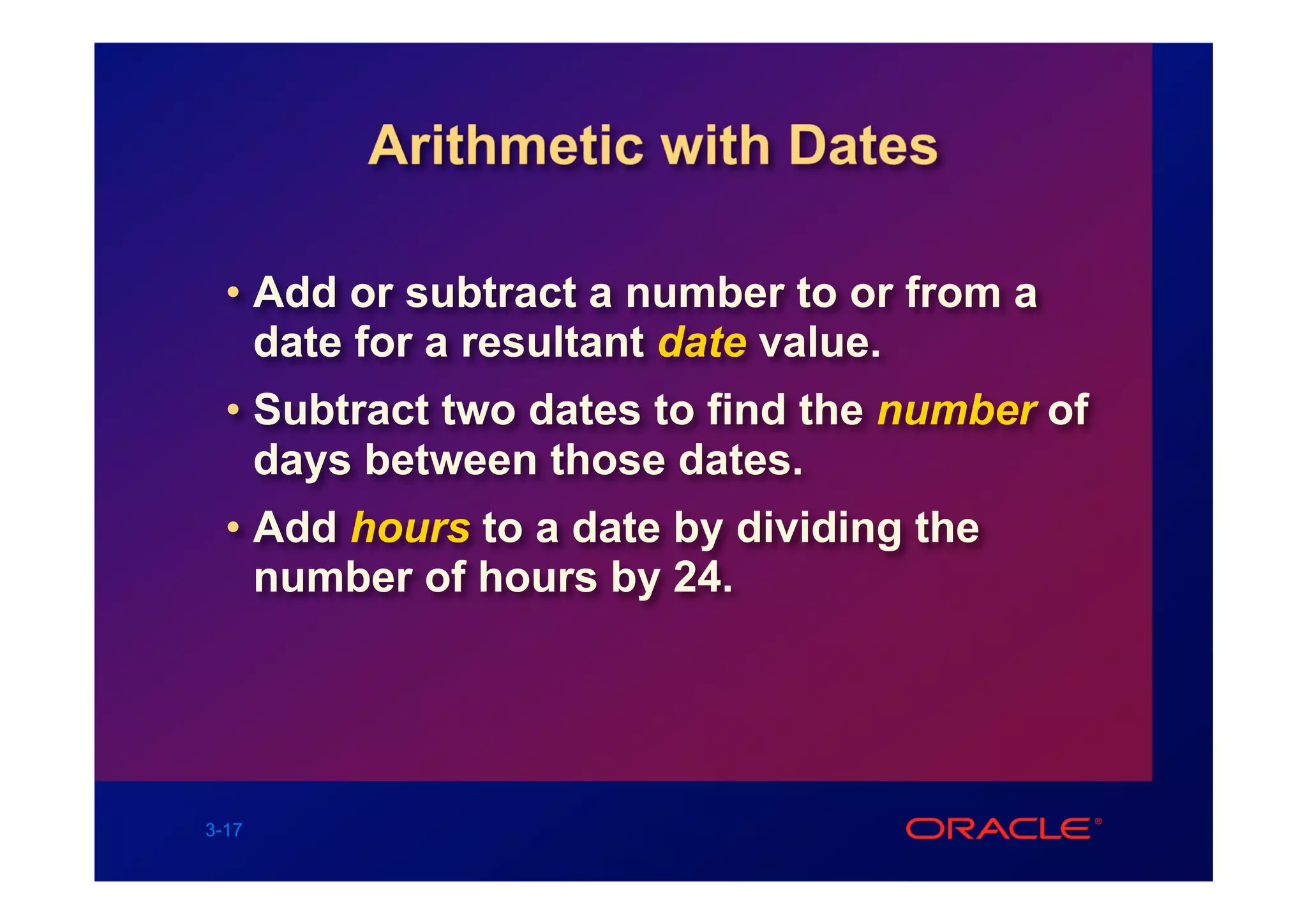 Arithmetic with Dates

  • Add or subtract a number to or from a
    date for a resultant date value.
  • Subtract two dates to find the number of
    days between those dates.
  • Add hours to a date by dividing the
    number of hours by 24.




3-17
 