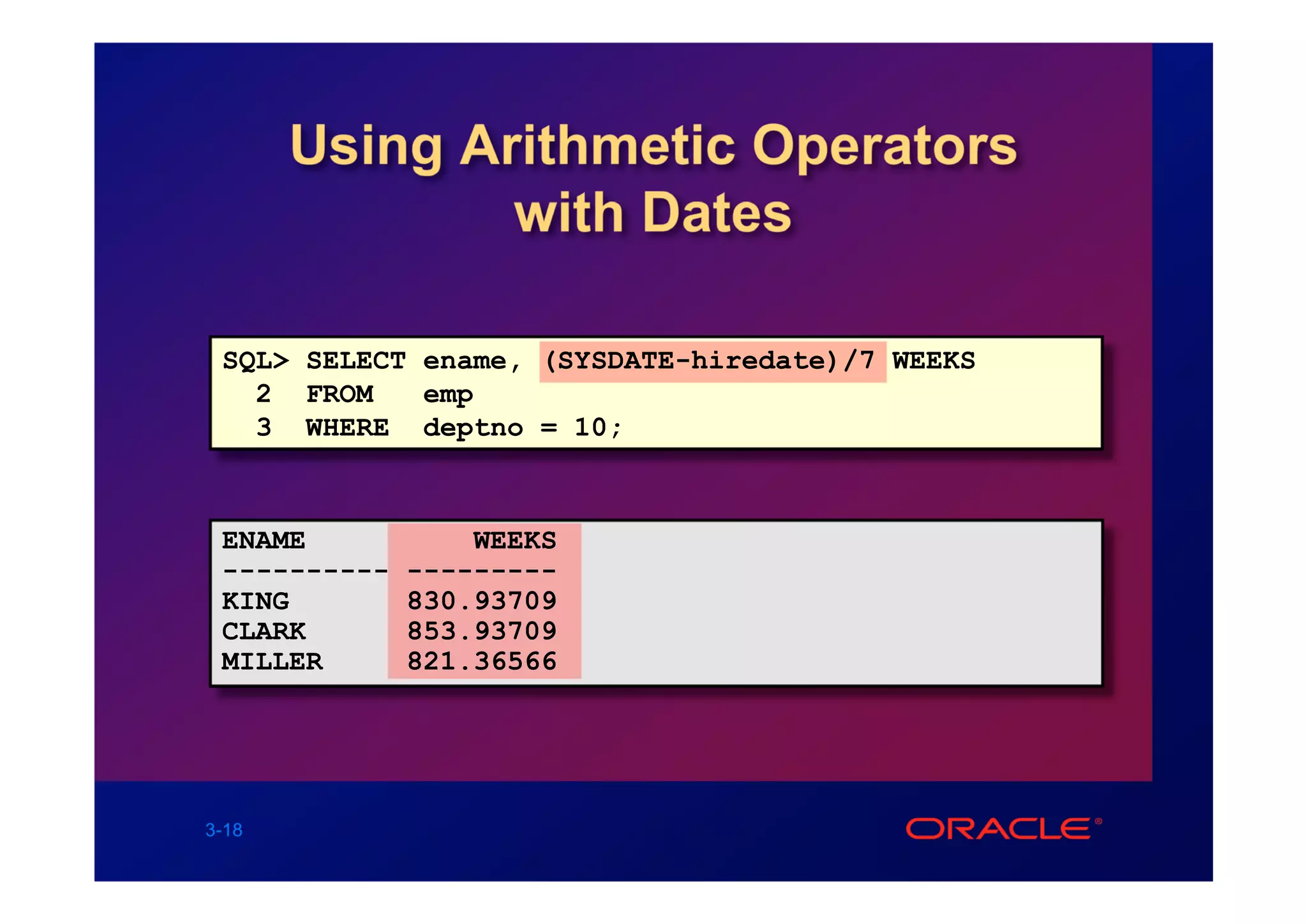 Using Arithmetic Operators
               with Dates

 SQL> SELECT ename, (SYSDATE-hiredate)/7 WEEKS
   2 FROM    emp
   3 WHERE deptno = 10;



 ENAME            WEEKS
 ----------   ---------
 KING         830.93709
 CLARK        853.93709
 MILLER       821.36566




3-18
 