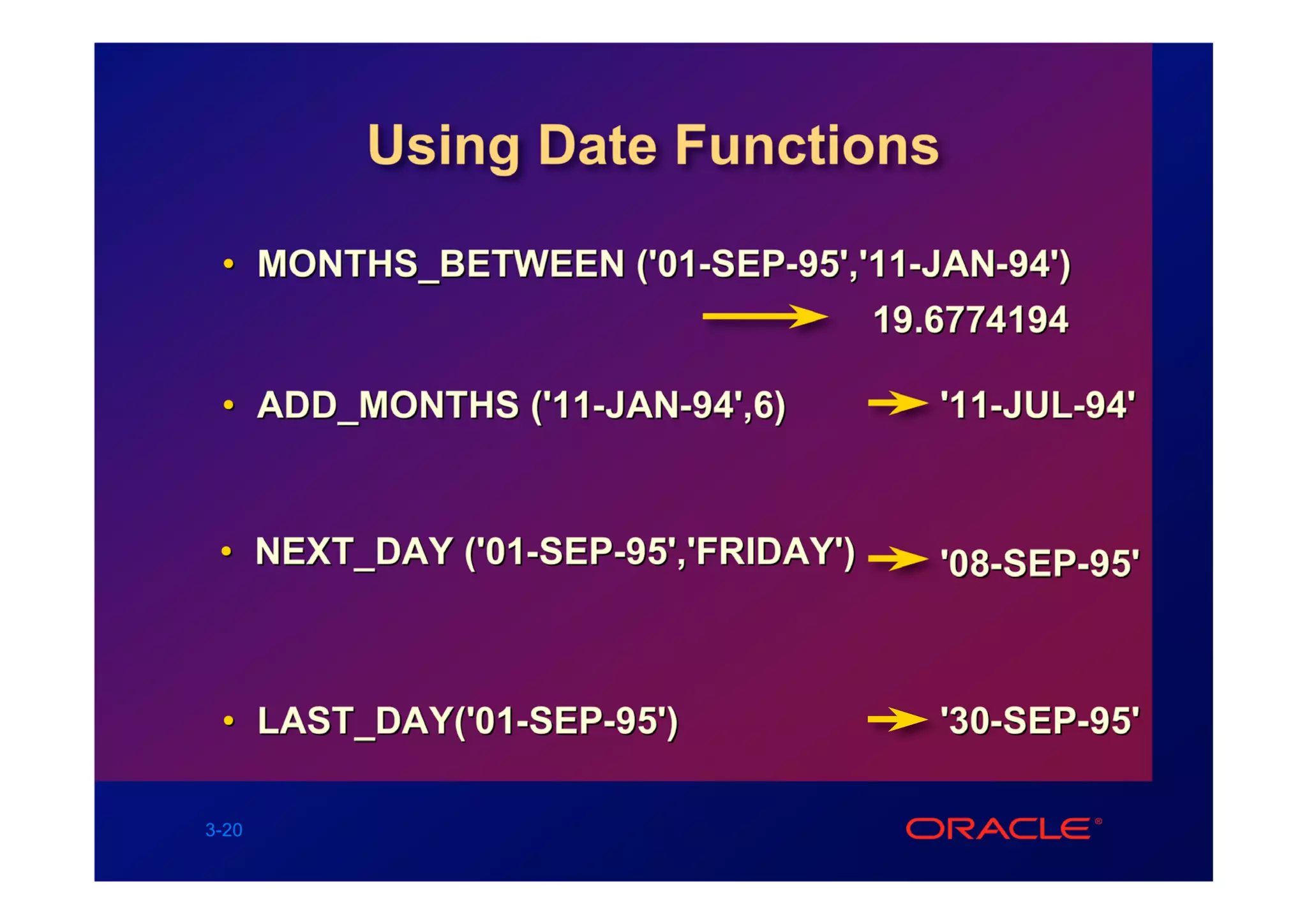 Using Date Functions

 • MONTHS_BETWEEN ('01-SEP-95','11-JAN-94')
                                19.6774194

 • ADD_MONTHS ('11-JAN-94',6)        '11-JUL-94'


 • NEXT_DAY ('01-SEP-95','FRIDAY')   '08-SEP-95'



 • LAST_DAY('01-SEP-95')             '30-SEP-95'

3-20
 