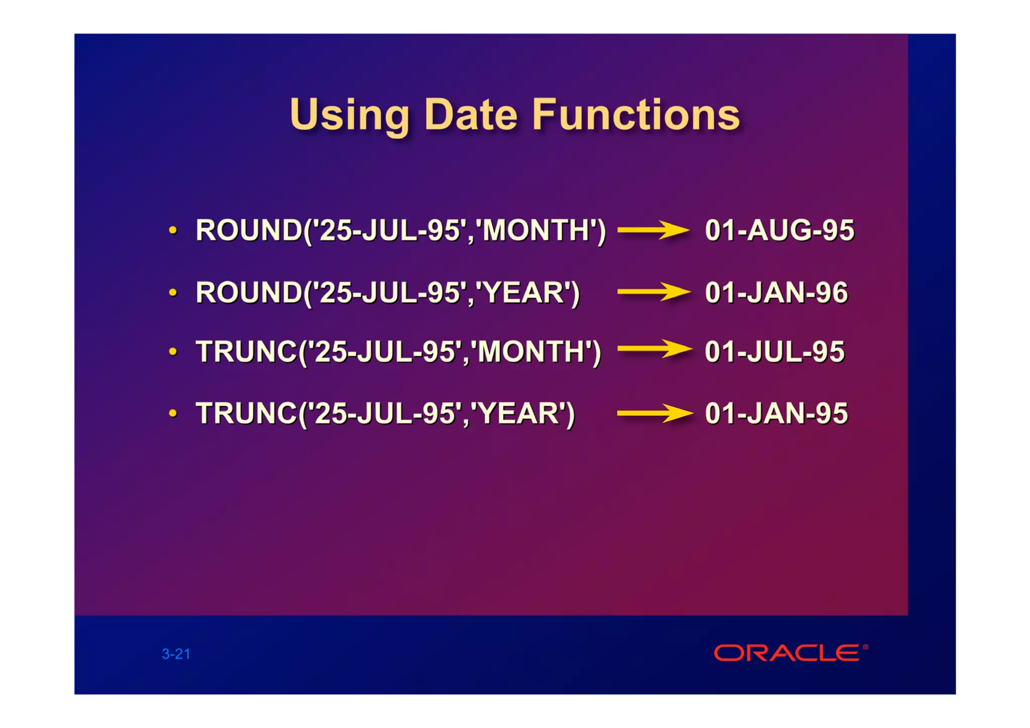 Using Date Functions

• ROUND('25-JUL-95','MONTH')   01-AUG-95

• ROUND('25-JUL-95','YEAR')    01-JAN-96

• TRUNC('25-JUL-95','MONTH')   01-JUL-95

• TRUNC('25-JUL-95','YEAR')    01-JAN-95




3-21
 