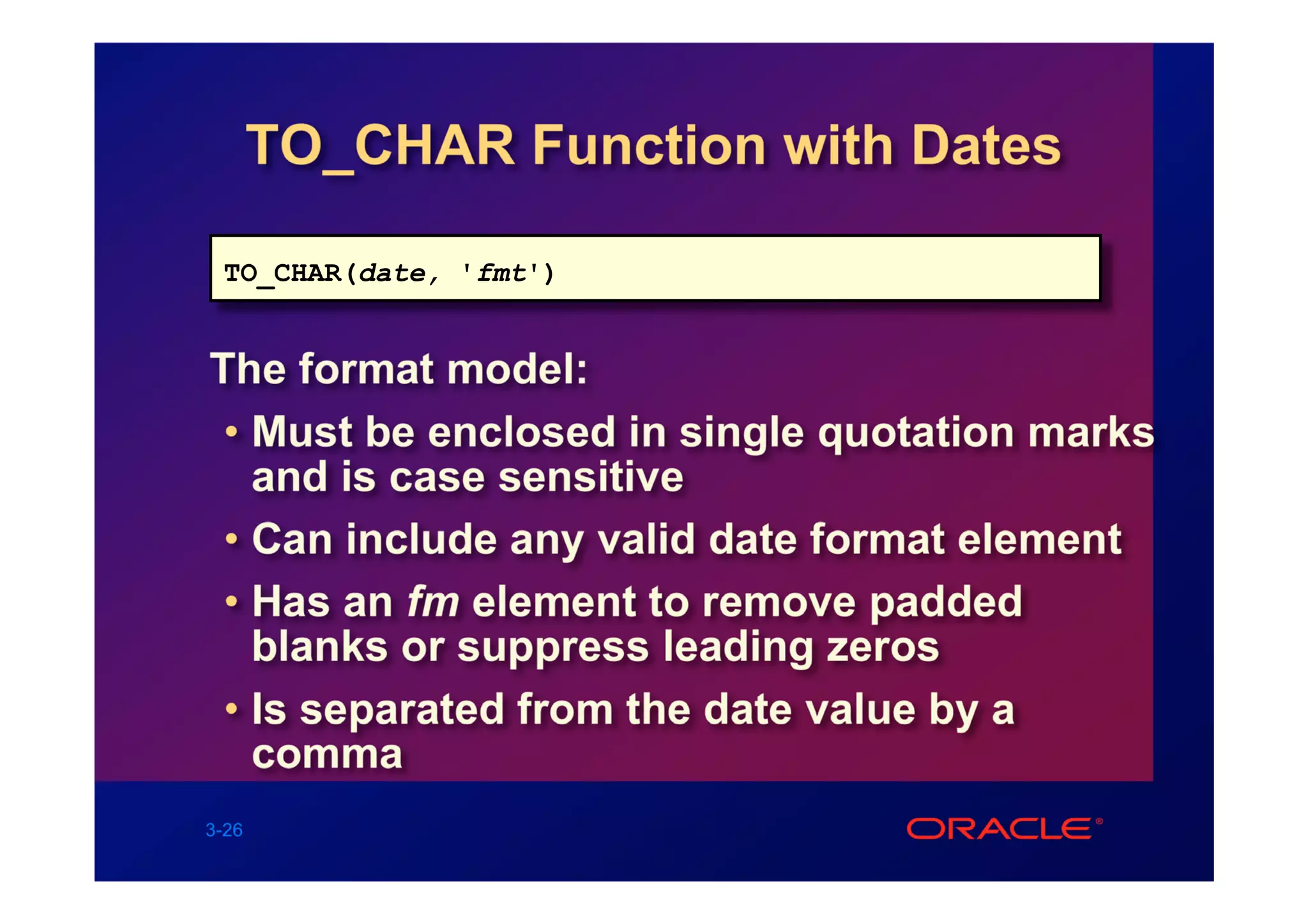 TO_CHAR Function with Dates

 TO_CHAR(date, 'fmt')


The format model:
 • Must be enclosed in single quotation marks
   and is case sensitive
 • Can include any valid date format element
 • Has an fm element to remove padded
   blanks or suppress leading zeros
 • Is separated from the date value by a
   comma
3-26
 