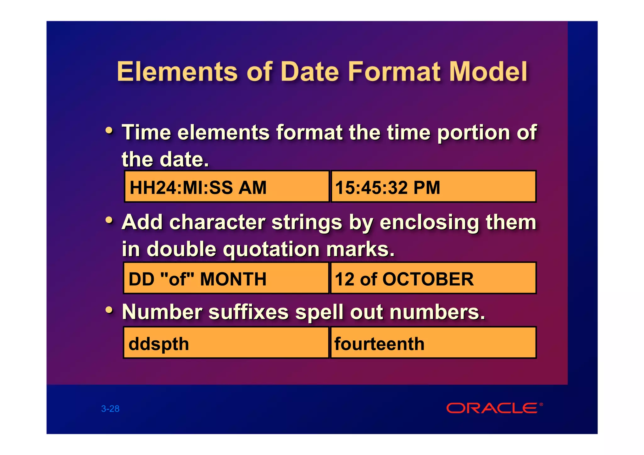 Elements of Date Format Model

• Time elements format the time portion of
       the date.
       HH24:MI:SS AM       15:45:32 PM
• Add character strings by enclosing them
       in double quotation marks.
       DD "of" MONTH       12 of OCTOBER
• Number suffixes spell out numbers.
       ddspth              fourteenth


3-28
 