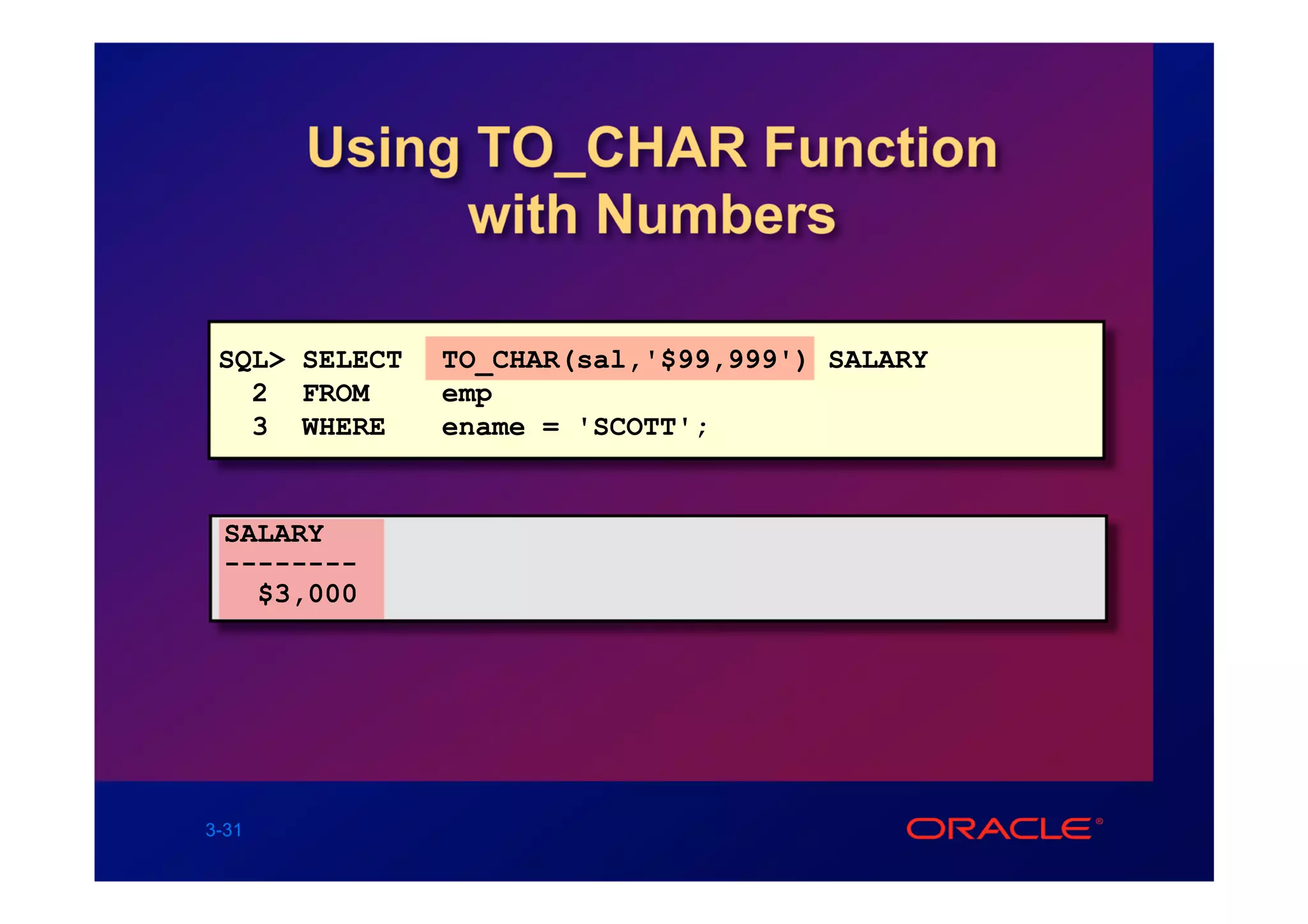 Using TO_CHAR Function
            with Numbers

 SQL> SELECT   TO_CHAR(sal,'$99,999') SALARY
   2 FROM      emp
   3 WHERE     ename = 'SCOTT';


 SALARY
 --------
   $3,000




3-31
 