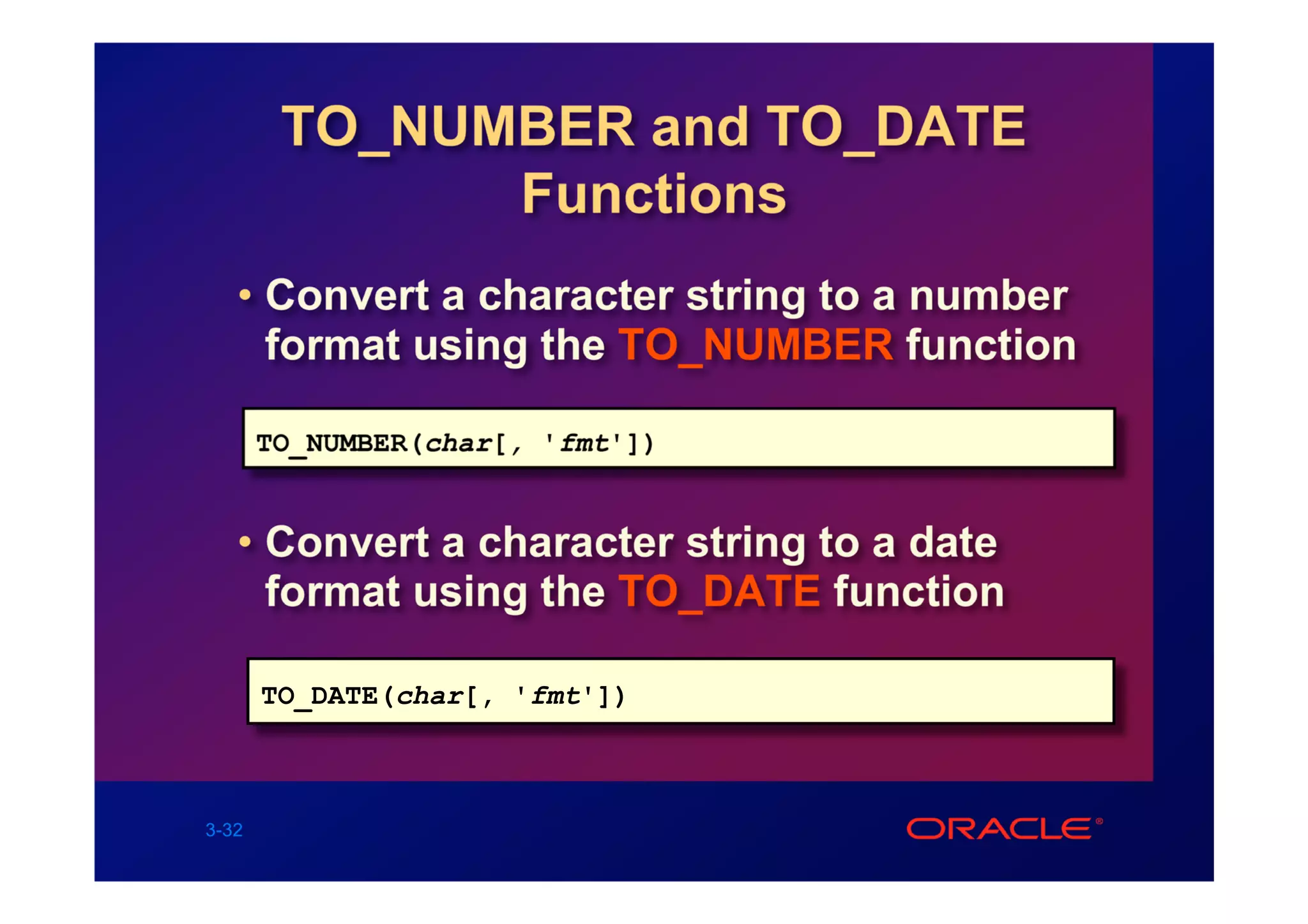 TO_NUMBER and TO_DATE
              Functions
   • Convert a character string to a number
     format using the TO_NUMBER function

       TO_NUMBER(char[, 'fmt'])


   • Convert a character string to a date
     format using the TO_DATE function

       TO_DATE(char[, 'fmt'])



3-32
 
